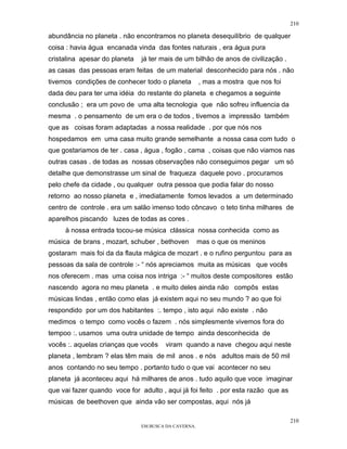210

abundância no planeta . não encontramos no planeta desequilíbrio de qualquer
coisa : havia água encanada vinda das fontes naturais , era água pura
cristalina apesar do planeta   já ter mais de um bilhão de anos de civilização .
as casas das pessoas eram feitas de um material desconhecido para nós . não
tivemos condições de conhecer todo o planeta          , mas a mostra que nos foi
dada deu para ter uma idéia do restante do planeta e chegamos a seguinte
conclusão ; era um povo de uma alta tecnologia que não sofreu influencia da
mesma . o pensamento de um era o de todos , tivemos a impressão também
que as coisas foram adaptadas a nossa realidade . por que nós nos
hospedamos em uma casa muito grande semelhante a nossa casa com tudo o
que gostariamos de ter . casa , água , fogão , cama , coisas que não viamos nas
outras casas . de todas as nossas observações não conseguimos pegar um só
detalhe que demonstrasse um sinal de fraqueza daquele povo . procuramos
pelo chefe da cidade , ou qualquer outra pessoa que podia falar do nosso
retorno ao nosso planeta e , imediatamente fomos levados a um determinado
centro de controle . era um salão imenso todo côncavo o teto tinha milhares de
aparelhos piscando luzes de todas as cores .
     à nossa entrada tocou-se música clássica nossa conhecida como as
música de brans , mozart, schuber , bethoven          mas o que os meninos
gostaram mais foi da da flauta mágica de mozart . e o rufino perguntou para as
pessoas da sala de controle :- “ nós apreciamos muita as músicas que vocês
nos oferecem . mas uma coisa nos intriga :- “ muitos deste compositores estão
nascendo agora no meu planeta . e muito deles ainda não compôs estas
músicas lindas , então como elas já existem aqui no seu mundo ? ao que foi
respondido por um dos habitantes :. tempo , isto aqui não existe . não
medimos o tempo como vocês o fazem . nós simplesmente vivemos fora do
tempoo :. usamos uma outra unidade de tempo ainda desconhecida de
vocês :. aquelas crianças que vocês    viram quando a nave chegou aqui neste
planeta , lembram ? elas têm mais de mil anos . e nós adultos mais de 50 mil
anos contando no seu tempo . portanto tudo o que vai acontecer no seu
planeta já aconteceu aqui há milhares de anos . tudo aquilo que voce imaginar
que vai fazer quando voce for adulto , aqui já foi feito . por esta razão que as
músicas de beethoven que ainda vão ser compostas, aqui nós já

                                                                                   210
                               EM BUSCA DA CAVERNA.
 