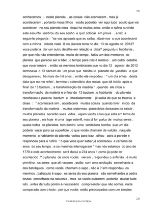 211

conhecemos :. neste planeta , as coisas não acontecem , mas ja
aconteceram . portanto meus filhos vocês poderão ver aqui tudo aquilo que vai
acontecer no seu planeta terra daqui ha muitos anos, então o rufino ouvindo
este assunto lembrou do seu sonho e quiz colocar em prova . e fez a
seguinte pergunta : “se vos aprazeis que eu saiba , dizei-nos o que acontecerá
com a minha cidade natal lá no planeta terra no dia 13 de agosto de 2012?
voce poderia dar um outro detalhe em relação a data? perguntu o habitante ,
por que nós não entendemos muito de tempo , falou um dos membros do
planeta que parecia ser o lider , o tempo para nós é relativo . um outro detalhe
que voce lembre . então os meninos lembraram que no dia 12 agosto de 2012
terminava o 13 bactum de um povo que habitou o planalto de yucatão e que
desapareceu há mais de mil anos :. então ele respodeu : “ um dia antes desta
data que eu me referi , termina o calendário dos maias que dá início após o
final do 13 bactum , a transformação da matéria “ . quando ele citou a
transformação da matéria e o final do 13 bactum , o habitante      do planeta
recoheceu a palavra bactum e , imediatamente         já sabia do que se tratava e
disse : “ acontecerá sim , acontecerá muitas coisas quando tiver início da
transformação da matéria . muitos sistermas planetários deixaram de existir .
muitos planetas secarão suas vidas . vejam vocês a lua que esta em torna do
seu planeta . ela hoje é uma lage esterill, mas já foi palco de muitos seres .
quase todos os planetas tem dentro uma verdadera bomba que um dia
poderá vazar para qa superficie , o que vocês chamam de vulcão . naquele
momento o habitante do planeta voltou para traz , olhou para a parede e
respondeu para o rufino “ o que voce quer saber já aconteceu a centena de
anos do seu tempo . e os meninos interrogaram “ mas nós estamos do ano de
1778 e este acontecimento será daqui a 234 anos ! como já pode ter
acontecido ? o planeta de onde vocês vieram , respondeu o anfitrião , é muito
primitivo . os seres que ali nascem , estão com uma evolução semelhante a
dos batráquios , como vocês chamam o sapo , não é ? sim respondeu os
meninos , batráquio é sapo . os seres do seu planeta são semelhantes a pedra
brutas encontrada na natureza . mas se vocês quizerem poderão mudar tudo
isto . antes de tudo porém é necessário compreender que não somos nada
comparado com o todo . por que vocês estão preocupados com um simples

                                                                                    211
                              EM BUSCA DA CAVERNA.
 