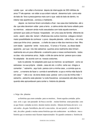 212

vulcão que vai voltar a funcionar depois de interrupção de 300 milhões de
anos ?? ele apenas vai voltar a sua ordem natural . deixemos tudo como esta
do lado de fora e preocupemos mais com o que está do lado de dentro, no
interior das aparências , concluiu o habitante .
      depois os meninos foram convidado a ficar nas casa dos habitantes até o
dia que eles deveriam voltar para a terra . a calma ainda não havia voltado para
os meninos . estavam ainda muito assustados com toda aquela aventura .
acharam que cada um ficasse hospedado em uma casa de familia diferente do
outro . assim eles não teriam influências dos outros meninos colegas e teriam
maior possibilidade de conhecer o povo daquele planeta . rufino ficou em uma
casa que tinha cinco pessoas . o chefe da casa a mãe dos meninos e tres filho
com idade ‘ aparente ‘ entre nove anos , 13 anos e 15 anos , eu disse idade
aparente , por que nós não sabiamos quantos anos realmente eles tinham .
realmente era um povo diferente e estranho para o nosso conhecimento . todos
os dias nós comiamos arroz , feijão e bife de carne de boi parece que a casa
foi adaptada de acordo com os nossos costumes.
     tudo no planeta foi adaptado para que os meninos se sentissem como se
estivesse na sua própria cidade , casa etc etc. o rufino certa vez chegou a
comentar : “ estranho , aqui tudo parece com a minha casa , a comida que eu
como , a maneira de fazer a comida é semelhante a que a minha mãe fazia lá
em casa “ “ até a voz da dona desta casa parece com a voz da minha mãe !
estranho , estranho este planeta ! a noite ficavámos convesando até altas horas
quando eles aproveitavam para contar a historia do planeta




a briga dos planetas

     as histórias que eram contadas para os meninos , foram aquelas contadas pelos
seus avós e que iam passando de boca a ouvido . muitas histórias eram parecidas com
as que foram contadas na terra durante muitos séculos . falaram da branca de neve e os
sete anões , da gata borralheira ,das mil e uma noites, do saci pererê , a lenda do boi
tatá , da cobra grande e muitas outras histórias que nós conhecemos na infância . mas a
história que os meninos mais ficaram impressionados foi quando contaram a história da

                                                                                          212
                                  EM BUSCA DA CAVERNA.
 