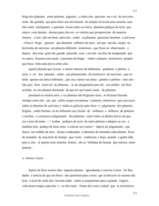 213

briga dos planetas. eram planetas gigantes , e todos eles queriam ser o rei do universo .
eram tão grandes que para fazer um movimento de rotação levavam uma semana. mas
eles eram inteligentes e queriam trocar entre os outros planetas pedaços de terra que
estava com doença . doença para eles era os vulcões que prosperavam de maneira
intensa . e isto não era bom para eles . então os planetas quizeram dominar o universo
. e houve briga , guerras que duraram milhares de anos . até que um dia surgiu no
horizonte do universo um planeta diferente misterioso , que ficou só observando e
depois deu num grito tão grande parecido com o trovão em dias de tempestade que
os outros ficaram com medo e pararam de brigar . então o planeta misteriosos propôs
que fosse feito uma prova entre eles .
     aquele planeta que tivesse o menor número de habitantes ganharia o prêmio e
seria o rei dos planetas . então , um planetazinho do recôncavo do universo , que só
tinha apenas um único habitante , que era o único seu dono , ganhou o prêmio . mas eles
não quis ficar como rei de planetas, . ia ser desgastante para ele . era melhor ele ficar
sozinho no seu planeta dormindo do que ter que tomar conta de planetas .
     passaram-se muitos anos e os planetas não brigaram mais , só ficaram fazendo
intrigas entre eles . até que enfim surgiu novamente o planeta misterioso que convocou
todos os planetas do universo e todas as galáxias para fazer o julgamento dos planetas
brigões . então formou -se no infininito um círculo de milhares e milhares de planetas
e estrelas . e começou o julgamento dos planetas . entre todos os delitos havia um que
era o pior de todos :- “ roubar pedaços de terra de outro planeta e adaptar ao seu . e
também tirar pedaço de terra ruim e colocar nos outros “ depois do julgamento , que
durou um milhão de anos , foram condenados a diminuir de tamanho.cada planeta ficou
do tamanho de uma bola de laranja , que vocês conhecem. e hoje, quando a gente olha
para o céu, vê apenas uma mancha branca , são as bolinhas de laranja que outrora eram
planeta .


o retorno à terra


     depois de ficar muitos dias naquele planeta aguardando o retorno à terra . foi lhes
dados a noticia de que em breve eles partiriam para a terra que ia deixa-lo no mesmo dia
hora e local de onde eles haviam saído . todos se prepararam para a grande viagem ,
colocaram roupas especiais e , no dia exato foram até a nave cidade que se encontrava

                                                                                            213
                                  EM BUSCA DA CAVERNA.
 