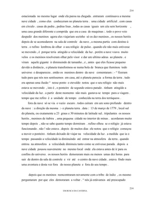 214

estacionada no mesmo lugar onde ela parou na chegada . entraram continuava a mesma
nave cidade , como eles conheceram no planeta terra . uma cidade artificial . com casas
em círculo . casas de pedra , pedras lisas , todas as casas iguais um céu sem horizonte     ,
uma casa grande diferente e comprida que era a casa de maquinas :. todo o povo veio
despedir dos meninos agora eles viajariam sozinho só os dez meninos , os nossos heróis
depois de se acomodarem na sala de controle da nave , a mesma partiu com destino à
terra . o rufino lembrou de olhar o seu relógio de pulso . quando ele não mais estivesse
se movendo , é porque teria atingido a velocidade da luz . porém a nave voava muito
velos e os meninos resolveram olhar pelo visor e dar um ultimo adeus ao planeta . e
viram aquele gigante ir diminuindo de tamanho , e , antes que eles ficasse pequeno
devido a distância , o planeta transformou-se numa bola de branca que iluminou todo
universo e desapareceu . então os meninos dentro da nave comentaram : - “ fizeram
tudo para que nós nos sentíssemos em casa, até o planeta parecia a forma da terra . tudo
era apenas uma ilusão “ nesse ponto o etevaldo notou que o seu relógio não mais
estava se movendo , isto é , o ponteiro de segundo estava parado . tinham atingido a
velocidade da luz . a partir deste momento não mais gastava-se tempo para a viagem .
tempo que me refiro é a unidade de tempo conhecida na terra dos terráqueos .
     fora da nave só se via o vazio escuro . todos caíram em um sono profundo dentro
da nave : a direção da mesma :- o planeta terra . data : 13 de março de 1779 , local sul
do planeta, ou exatamente a 23 graus e 30 minutos de latitude sul.. tripulantes os nossos
heróis , meninos de itabira , uma pequena cidade no interior de minas . acordaram muito
tempo depois , não se sabe quanto tempo dormiram . rufino olhou se o relógio já estava
funcionando . não ! não estava . depois de muitos dias ele notou que o relógio começou
a mover o ponteiro . tinham deixado de viajar na velocidade da luz . a medida que ia o
tempo passando a velocidade ia diminuindo até entrar na atmosfera da terra . quando
entrou na atmosfera a velocidade diminuiu tanto como se estivesse parada . depois a
nave cidade pousou suavemente no mesmo local onde ela estava antes de ir para os
confins do universo. os nossos heróis demoraram mais ou menos umas dez horas para
sair de dentro da sala de controle e vir até o centro da nave cidade . estava findo mais
uma aventura e desta vez fora do nosso planeta e fora do seu tempo .


     depois que os meninos reencontraram novamente com a tribo de índio , os mesmo
perguntaram por que eles demoraram a voltar . “ nós já estávamos até preocupado

                                                                                           214
                                  EM BUSCA DA CAVERNA.
 