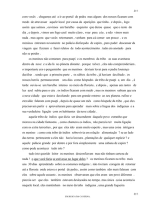215

com vocês . chegamos até a ir ao portal de pedra mas alguns dos nossos ficaram com
medo de atravessar aquele local por causa da aparições que tinha . e depois , logo
assim que saímos , ouvimos um barulho esquisito que durou quase que o resto do
dia , e depois , vimos um fogo azul muito claro , voar para céu . e não vimos mais
nada . mas agora que vocês retornaram , venham para cá comer um pouco . e os
meninos entraram novamente no palácio disfarçado de capim , para poder descansar da
viagem que fizeram e fazer relatos de todo acontecimento . tudo era anotado para
não se perder .
     os meninos não contaram para puapi e os membros da tribo as suas aventuras
dentro da nave e a ida lá no planeta distante . porque talvez , eles não compreenderiam .
o importante era o pergaminho que os meninos deviam levar para o padre lourenço
decifrar . sendo que a primeira parte , os sábios da tribo , já haviam decifrado . os
nossos heróis permaneceram     uns dias como hóspedes da tribo de puapi e, um dia , à
tarde ouviu-se um barulho intenso no meio da floresta . e depois , apenas um rastro de
luz azul subiu para o céu . os índios ficaram com medo , mas os meninos sabiam que era
a nave cidade que estava decolando para um grande retorno ao seu planeta. rufino e
etevaldo falaram com puapi , depois de quase um mês como hóspede da tribo , que eles
precisavam partir e aproveitaram para aprender mais sobre a língua dos indígenas e a
sua verdadeira ligação com os habitantes da nave cidade .
     aquela tribo de índios que dizia ser descendente daquele povo estranho que
morava na cidade fantasma , como chamava os índios, não parecia ter muita ligação
com os extra terrestres , por que eles não eram muito esperto , mas uma coisa intrigava
os menino : como esta tribo de índios sobrevivia em relação alimentação ? se ao lado
das terras pertencente a eles não havia lavoura , plantações de qualquer espécie ? e
aquele palácio grande por dentro e por fora simplesmente uma cabana de capim ?
como pode acontecer tudo isto ?
     tudo isto querido leitor os meninos desconfiavam mas não tinham certeza de
nada ! o que você faria se estivesse no lugar deles ? os meninos ficaram na tribo mais
uns 30 dias aprendendo sobre os costumes indígena :. não tiveram coragem de retornar
até a floresta onde estava o portal de pedra , assim como também não mais falaram com
eles sobre aquele assunto . os meninos observaram que eles eram um povo diferente .
parecia ser que eles também estavam deslocados no tempo. mas única coisa acontecia
naquele local. eles mantinham no meio da taba indígena , uma grande fogueira

                                                                                         215
                                  EM BUSCA DA CAVERNA.
 