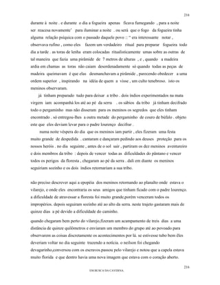 216

durante à noite . e durante o dia a fogueira apenas ficava fumegando , para a noite
ser reacesa novamente’ para iluminar a noite . ou será que o fogo da fogueira tinha
alguma relação psíquica com o passado daquele povo :: “ era interessante notar ,
observava rufino , como eles   fazem um verdadeiro ritual para preparar fogueira todo
dia a tarde . as toras de lenha eram colocadas ritualisticamente umas sobre as outras de
tal maneira que fazia uma pirâmide de 7 metros de alturas , e , quando a madeira
ardia em chamas as toras não caiam desordenadamente só quando todas as peças de
madeira queimavam é que elas desmanchavam a pirâmide , parecendo obedecer a uma
ordem superior , inspirando na idéia de quem a visse , um culto tenebroso. isto os
meninos observaram.
    já tinham preparado tudo para deixar a tribo . dois índios experimentados na mata
virgem iam acompanhá los até ao pé da serra      . os sábios da tribo já tinham decifrado
todo o pergaminho mas não disseram para os meninos os segredos que eles tinham
encontrado . só entregou-lhes a outra metade do pergaminho de couro de búfalo . objeto
este que eles deviam levar para o padre lourenço decifrar .
     numa noite véspera do dia que os meninos iam partir , eles fizeram uma festa
muito grande de despedida . cantaram e dançaram pedindo aos deuses proteção para os
nossos heróis . no dia seguinte , antes de o sol sair , partiram os dez meninos aventureiro
e dois membros da tribo : depois de vencer todas as dificuldades do pântano e vencer
todos os perigos da floresta , chegaram ao pé da serra . dali em diante os meninos
seguiriam sozinho e os dois índios retornariam a sua tribo.


não preciso descrever aqui a epopéia dos meninos retornando ao planalto onde estava o
vilarejo, e onde eles encontraria os seus amigos que tinham ficado com o padre lourenço.
a dificuldade de atravessar a floresta foi muito grande,porém venceram todos os
impropérios. depois seguiram sozinho até ao alto da serra. neste trajeto gastaram mais de
quinze dias a pé devido a dificuldade do caminho.

quando chegaram bem perto do vilarejo,fizeram um acampamento de treis dias a uma
distância de quinze quilômetros e enviaram um membro do grupo até ao povoado para
observarem as coisas discretamente os acontecimentos por lá. se estivesse tubo bem êles
deveriam voltar no dia seguinte trazendo a notícia. o neilson foi chegando
devagarinho,conversou com os escravos.passou pelo vilarejo e notou que a capela estava
muito florida e que dentro havia uma nova imagem que estava com o coração aberto.

                                                                                          216
                                  EM BUSCA DA CAVERNA.
 