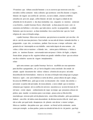 218

19 meninos que tinham crescido bastante e os ex escravos que moravam com eles .
etevaldo e rufino contaram toda a odisséia que aconteceu com êles durante a viagem .
falaram da viagem aos confins do universo , na nave cidade , citaram os hábitos
estranhos do povo do puapi , enfim falaram de tudo da viagem a cidade de são
sebastião do rio de janeiro e das duas montanhas oca . enquanto os meninos contavam
a sua história , o padre lourenço ficava observando as duas peças de couro com os
caracteres em hebráico e ele notou que tudo estava escrito no pergaminho . a cidade
fantasma que era sua nave . as duas montanhas ôca a casa beira mar que era local
religioso de uma civilização antiga .
     o padre lourenço falou com os meninos que precisava se ausentar por uns dias : ele
não ia sair de casa mas precisava ficar isolado na sua sala de leitura tentando decifrar o
pergaminho . e que eles , os meninos, podiam ficar na casa o tempo suficiente . não
gostaria de ser interompido no seu trabalho . mais tarde depois de uma semana , ele
voltou a falar com os meninos . e falando isto , entrou para a biblioteca e fechou a
porta . os meninos ficaram conversando mais um pouco à beira do fogão , e depois
foram deitar porque no dia seguinte tinham um grande trabalho a fazer que era colocar
em dia o relatório secreto da viagem interplanetária .
relato

     após uma semana que o padre lourenço havia se recolhido aos seus aposentos
para decifrar o pergaminho , ele já havia chegado a uma conclusão dos estudo do
achado . aquele documento tão valioso relatava a história de um povo até então
desconhecido dos historiadores . tratava-se de uma civilização mais antiga que os gregos
fenícios e egito :. este povo habitava o norte da áfrica , pouco abaixo do egito antigo ,
há cerca de 200000 anos . pelo que se nota no documento eles vieram das estrelas e
povoaram as partes não povoadas do nosso planeta . a nave cidade que os meninos
relataram que viajaram até os confins do universo encontrava-se na terra há mais de 10
mil anos :. existe alguns   conhecimento de viajar no tempo que possamos colocar em
prática para mandar os meninos para o seu tempo . pouca coisa se fala da tribo
mesclada que erravam pelo sul do planeta terra . eram tribos nômades . pelo que podemos
deduzir esta tribo de índios eram descendente da décima terceira tribo de israel que ,
não se sabe por qual razão desapareceu do planeta sem deixar o menor vestígio .
falava-se também das pedras ocas que existem no litoral sul do continente . assim
como por exemplo . as duas pedras juntas na entrada da baia do rio de janeiro , que hoje

                                                                                            218
                                  EM BUSCA DA CAVERNA.
 