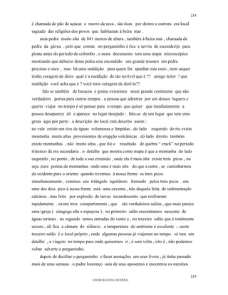 219

é chamada de pão de açúcar e morro da urca , são ôcas por dentro e outrora era local
sagrado das religiões dos povos que habitaram à beira mar .
    uma pedra muito alta de 841 metros de altura , também à beira mar , chamada de
pedra da gávea , pelo que consta no pergaminho é ôca e serviu de esconderijo para
pirata antes do período de colombo . e neste documento tem uma mapa microscópico
mostrando que debaixo desta pedra esta escondido um grande tesouro em pedra
preciosa e ouro , mas há uma maldição para quem for apanhar este ouro , nem sequer
tenho coragem de dizer qual é a maldição de tão terrível que é ?? amigo leitor ! que
maldição você acha que é ? você teria coragem de dizê-la??
     fala se também de buracos e grutas existentes neste grande continente que são
verdadeiro portas para outros tempos . a pessoa que adentrar por um desses lugares e
querer viajar no tempo é só pensar para o tempo que quiser que imediatamente a
pessoa desaparece ali e aparece no lugar desejado :. fala-se de um lugar que tem uma
gruta aqui por perto . a descrição do local está descrito assim :
no vale existe um rios de águas volumosas e límpidas . do lado      esquerdo do rio existe
montanha muita altas provenientes de erupção vulcânicas . do lado direito também
existe montanhas , não muito altas , que foi o    resultado de quebra “ crack” no período
triássico da era secundária . o detalhe que mostra como mapa é que a montanha do lado
esquerdo , no ponto , de toda a sua extensão , onde ela é mais alta existe treis picos , ou
seja ,treis pontas de montanhas onde uma é mais alta do que a outra , se caminharmos
do ocidente para o oriente quando tivermos à nossa frente os treis picos
simultaneamente , veremos seu triângulo equilátero formado pelos treis picos . em
uma dos dois pico à nossa frente está uma caverna , não daquela feita de sedimentação
calcárea , mas feita por explosão de larvas incandescente que resfriaram
rapidamente . existe treis compartimento , que     são verdadeiros salões , que mais parece
uma igreja ( sinagoga alta e espaçosa ) . no primeiro salão encontramos nascente de
águas termais . no segundo temos entradas do vento e , no terceiro salão que é totalmente
escuro , ali fica a câmara do silêncio . a temperatura do ambiente é excelente :. neste
terceiro salão é o local próprio , onde algumas pessoas já viajaram no tempo . só tem um
detalhe , a viagem no tempo para onde quisermos ir , é sem volta , isto é , não podemos
voltar adverte o pergaminho.
    depois de decifrar o pergaminho e fazer anotações em seus livros , já tinha passado
mais de uma semana . o padre lourenço saiu de seus aposentos e encontrou os meninos

                                                                                              219
                                   EM BUSCA DA CAVERNA.
 
