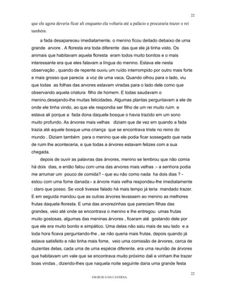 22

que ele agora deveria ficar ali enquanto ela voltaria até a palácio e procuraria trazer o rei
também.

     a fada desapareceu imediatamente. o menino ficou deitado debaixo de uma
grande arvore . A floresta era toda diferente das que ele já tinha visto. Os
animais que habitavam aquela floresta eram todos muito bonitos e o mais
interessante era que eles falavam a língua do menino. Estava ele nesta
observação , quando de repente ouviu um ruído interrompido por outro mais forte
e mais grosso que parecia a voz de uma vaca. Quando olhou para o lado, viu
que todas as folhas das arvores estavam viradas para o lado dele como que
observando aquela criatura filho de homem. E todas saudavam o
menino,desejando-lhe muitas felicidades. Algumas plantas perguntavam a ele de
onde ele tinha vindo, ao que ele respondia ser filho de um rei muito ruim e
estava ali porque a fada dona daquele bosque o havia trazido em um sono
muito profundo. As árvores mais velhas diziam que de vez em quando a fada
trazia até aquele bosque uma criança que se encontrava triste no reino do
mundo . Diziam também para o menino que ele podia ficar sossegado que nada
de ruim lhe aconteceria, e que todas a árvores estavam felizes com a sua
chegada.
     depois de ouvir as palavras das árvores, menino se lembrou que não comia
há dois dias, e então falou com uma das arvores mais velhas :- a senhora podia
me arrumar um pouco de comida? - que eu não como nada ha dois dias ? -
estou com uma fome danada:- a árvore mais velha respondeu-lhe imediatamente
: claro que posso. Se você tivesse falado há mais tempo já teria mandado trazer.
E em seguida mandou que as outras árvores levassem ao menino as melhores
frutas daquela floresta. E uma das arvorezinhas que pareciam filhas das
grandes, veio até onde se encontrava o menino e lhe entregou umas frutas
muito gostosas. algumas das meninas árvores , ficaram até gostando dele por
que ele era muito bonito e simpático. Uma delas não saiu mais de seu lado e a
toda hora ficava perguntando-lhe , se não queria mais frutas. depois quando já
estava satisfeito e não tinha mais fome, veio uma comissão de árvores, cerca de
duzentas delas, cada uma de uma espécie diferente. era uma reunião de árvores
que habitavam um vale que se encontrava muito próximo dali e vinham lhe trazer
boas vindas , dizendo-lhes que naquela noite seguinte daria uma grande festa

                                                                                                22
                                   EM BUSCA DA CAVERNA.
 