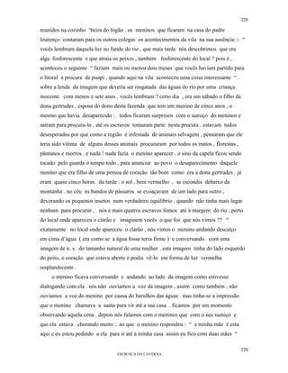 220

reunidos na cozinho ‘beira do fogão . os meninos que ficaram na casa do padre
lourenço contaram para os outros colegas os acontecimentos da vila na sua ausência :- “
vocês lembram daquela luz no fundo do rio , que mais tarde nós descobrimos que era
alga fosforescente e que atraia os peixes , também fosforescente do local ? pois é ,
aconteceu o seguinte “ faziam mais ou menos dois meses que vocês haviam partido para
o litoral à procura de puapi , quando aqui na vila aconteceu uma coisa interessante “ .
sobre a lenda da imagem que deveria ser resgatada das águas do rio por uma criança
inocente com menos e sete anos . vocês lembram ? certo dia , era um sábado o filho da
dona gertrudes , esposa do dono desta fazenda que tem um menino de cinco anos , o
mesmo que havia desaparecido :. todos ficaram surpresos com o sumiço do meninos e
saíram para procura-lo . até os escravos tomaram parte nesta procura . estavam todos
desesperados por que como a região é infestada de animais selvagem , pensaram que ele
teria sido vítima de alguns desses animais procuraram por todos os matos , florestas ,
pântanos e morros . e nada ! nada fazia o menino aparecer . o sino da capela ficou sendo
tocado pelo guarda o tempo todo , para anunciar ao povo o desaparecimento daquele
menino que era filho de uma pessoa de coração tão bom como era a dona gertrudes . já
eram quase cinco horas da tarde . o sol , bem vermelho , se escondia debaixo da
montanha . no céu os bandos de pássaros se evoaçavam de um lado para outro ,
devorando os pequenos insetos num verdadeiro equilíbrio . quando não tinha mais lugar
nenhum para procurar , nós e mais quatros escravos fomos até à margem do rio , perto
do local onde apareceu o clarão e imaginem vocês o que foi que nós vimos ?? “
exatamente no local onde apareceu o clarão , nós vimos o menino andando descalço
em cima d’água ( era como se a água fosse terra firme ) e conversando com uma
imagem de n. s. do tamanho natural de uma mulher . esta imagem tinha do lado esquerdo
do peito, o coração que estava aberto e podia vê-lo em forma de luz vermelha
resplandecente .
     o menino ficava conversando e andando ao lado da imagem como estivesse
dialogando com ela . nós não ouvíamos a voz da imagem , assim como também , não
ouvíamos a voz do menino por causa do barulhos das águas . mas tinha-se a impressão
que o menino chamava a santa para vir até a sua casa . ficamos por um momento
observando aquela cena . depois nós falamos com o meninos que com o seu sumiço e
que ela estava chorando muito :. ao que o menino respondeu : “ a minha mãe é esta
aqui e eu estou pedindo a ela para ir até à minha casa assim eu fico com duas mães “

                                                                                          220
                                 EM BUSCA DA CAVERNA.
 