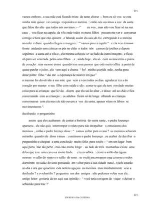 221

vamos embora , a sua mãe está ficando triste de tanto chorar :. bem eu só vou se esta
minha mãe quiser vir comigo respondeu o menino : então nós ouvimos a voz da santa
que falou tão alto que todos nós ouvimos :- -”      eu vou , mas não vou ficar só na sua
casa , vou ficar na capela da vila onde todos os meus filhos passam me ver e conversar
comigo a hora que eles quisere. e falando assim ela saiu do rio carregando e o menino
no colo e disse quando chegou a margem: : “ vamos para a capela “ . e ela veio à nossa
frente andando sem colocar os pés no chão e todos nós caimos de joelhos e depois
seguimos a santa até a vila e , ela mesma colocou-se ao lado da outra imagem . e ficou
ali para ser venerada pelos seus filhos . e , ainda hoje , ela só com os inocentes e puros
de coração . mas mesmo assim quando tem uma pessoa que está muito aflita a ponto de
quase perder o juízo , ela vem aqui e chama “ ho! minha querida mãe , tenha pena
deste pobre filho “ dai me a esperança de morrer em paz’’
o menino foi devolvido a sua mãe que veio e vem todos os dias agradecer à n.s do
coração por manter o seu filho com saúde e são : conta-se que ela tem revelado muitas
coisa para as crianças que lá vão . dizem que ela sai do altar , e desce até ao chão e fica
conversando com as crianças :. os adultos ficam só de longe olhando as crianças
conversarem com ela mas ele não ouvem a voz da santa, apenas vêem os lábios se
movimentarem “.

decifrando o pergaminho

     assim que eles acabaram de contar a história do outra santa , o padre lourenço
apareceu . ele não quis interromper o relato para não atrapalhar o entusiasmo dos
meninos , então o padre lurenço disse : “ vamos voltar para a casa ? os meninos acharam
estranho quando ele disse vamos : continuou o padre lourenço . eu acabei de decifrar o
pergaminho e cheguei a uma conclusão muito feliz para vocês :- “ em um lugar bem
aqui perto não tão perto , mas não muito longe . ao lado de treis montanhas existe uma
delas que tem uma caverna muito linda       e treis salões : existe o salão das águas
mornas o salão do vento e o salão do sono . se vocês encontrarem esta caverna e todos
dormirem no salão do sono pensando em voltar para a sua cidade natal , vocês estarão
no dia e ora que quiserem. esta notícia aguçou os meninos mas imediatamente veio a
desilusão ? e o sebastião ? perguntou um dos amigos . não podemos voltar sem ele .
amigo leitor gostaria de ter aqui sua opinião :- “ você teria coragem de viajar e deixar o
sebastião para traz ?’


                                                                                           221
                                  EM BUSCA DA CAVERNA.
 