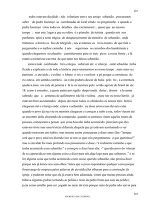 222

     todos estavam decidido : não voltariam sem o seu amigo sebastião . procuraram
saber   do padre lourenço as coordenadas do local citado no pergaminho e quando o
padre lourenço citou todos os detalhes eles exclamaram :. quase que ao mesmo
tempo :. mas este lugar a que se refere é o planalto de itatiaia . quando nós nos
perdemos após a noite trágica do desaparecimento da memória de sebastião , onde
tínhamos a direita os fios de telégrafo , nós avistamos os treis montes de que fala o
pergaminho e o melhor caminho é nós       seguirmos os caminhos dos bandeirante e
quando chegarmos no planalto caminharemos para os treis picos à nossa frente , e lá
estará a misteriosa caverna de que tanto nos falava sebastião .
    estava tudo combinado treis colegas subiriam até o vilarejo onde sebastião tinha
ficado e explicaria a ele toda a história para retornarmos ao nosso tempo . mais uma vez
partiram , o etevaldo , o rufino o lobato o rex e o neilson a pé porque a correnteza do
rio estava em sentido contrário . na volta poderia descer de balsa pelo rio , a correnteza
ajudava.mais um mês de penúria e lá ia os meninos pelo sertão agreste do brasil do séc
18. como é estranho , a gente andar por região despovoada . deitar , dormir e levantar
sabendo que a centenas de quilômetros não há vivalma . para isto os nosso heróis já
estavam bem acostumados depois devencer todos os obstáculos os nossos treis heróis
chegaram até o vilarejo onde estava o sebastião . eu disse estava mas deveria estar.
quando o povo da rua viu os meninos chegarem e começar a subir a rua, todos vieram até
ao encontro deles choramdo de compaixão. quando os meninos viram aqueles rostos de
pessoas, começaram a pensar que coisa boa não tinha acontecido: pareciam que eles
estavam triste mas uma tristeza diferente daquela que ja´estávam acostumado a ver
quando moravam em itabira. mas mesmo assim começaram a dizer entre êles:-”porque
será que o povo está nos dizendo isto se nen se quer nós pergumtamos o que queremos?”
mas o etevaldo foi mais profundo nos pensamento e disse:-”é realmente estranho o que
tenha acontecido com sebastião.” e começou a dizer bem alta: -” querido povo do vilarejo
de n.s.aparecida,se tem alguma coisa a dizer para nós,diga logo para que saibamos .” e se
for alguma coisa que tenha acontecido como nosso querido sebastião, não precisa dizer
porque nós já lemos nos seus olhos.”antes que o povo respondesse qualquer coisa porque
foram pego de surpresa pelas palavras do etevaldo,êles olharam para a construção da
igreja e puderam notar que ela já estava bem adiantada. viram que muitas pessoas ainda
talhava algumas pedras tornando-as polida.o resto da pedra bruta que saiu da polidez,
jazia como entulho para ser jogado no meio da terra porque resto de pedra não servia para

                                                                                          222
                                  EM BUSCA DA CAVERNA.
 