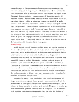 223

nada.então o povo foi chegando para perto dos meninos e começaram a dizer:--”foi
realmente horrível. um dia chegamos para o trabalho de manhã cedo. e o sebastião não
tinha ainda chegado.como ele nunca vinha atrasado, fomos até a sua casa. a porta estava
fechada por dentro. arrombamos a porta.encontramos êle falecido em seu leito . foi
preparado o funeral . fizemos o caixão e tudo de cor preta . quando fomos levá-lo para
o cemitério pegamos o caixão e notamos que o mesmo estava muito leve . então
abrimos o caixão e tuvemos uma surpresa . - dentro só estava a sua roupa da cor azul .
o seu corpo não estava . todos nós ficamos apavorados com o acontecido chamamos o
padre da capela para benzer o local . “durante os primeiros dias após o acontecido o
povo ficou triste a até hoje ninguem fala mais “ . os meninos ouviram toda a história e
não comentaram nada . depois falaram assim : “ isto do sebastião desaparecer deste jeito
é sinal de que ele fez isto propositadamente . e está tentando fazer aguma coisa . é
melhor a gente voltar “ . e voltaram só que desta vez voltaram de barsa porque a cheia
do rio assim o permitia devido as chuvas que chegaram .
a ultima partida
     depois de pouco tempo de preparo os meninos sairam para conhecer o planalto de
itatiaia , onde provavelmente tinha uma caverna misteriosa de treis compartimento .
agora em vez de ter o sebstião eles teriam a companhia do padre lourenço que resolveu
vir com os meninos conhecer um pouco mais do futuro . a subida pela serra da
mantiqueira até o local onde eles encontraram com os bandeirantes há dois anos , não
seria difícil por que os meninos já conheciam o caminho . ao chegar no topo da
montanha deviam caminhar na direção norte que era o local onde se encontrava, a
caminhada era bem pousada . todos os 19 meninos , o cão e o padre lourenço , os outros
ex- escravos ficaram na casa do padre : e orientados para ficarem so dentro das terras
trabalhando, não deveriam sair na rua e nem comentar com ninguem a saida do padre e
dos meninos . para todos os efeitos o padre estava em seus aposentos e os meninos ?...
bem estes não existiam , nunca existiram .
     andavam bem devagar . afinal eles tnham a frente mais de duzentos anos para
chegar ao destino . nesta pequena viagem agora os        acampamentos eram de dois dias
para recuperar as forças para a subida da serra . o padre lourenço se adaptava bem às
intempéries da natureza . aliás os meninos gostavam tanto dele quanto do sebastião que
agora estava ausente . gastaram vinte dias para ir do vilarejo até o alto da serra onde
havia um rancho onde os meninos descansaram só um dia . afinal dali em diante a

                                                                                          223
                                  EM BUSCA DA CAVERNA.
 