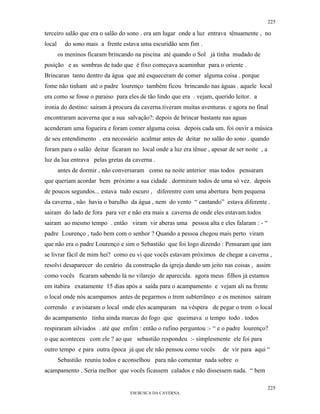 225

terceiro salão que era o salão do sono . era um lugar onde a luz entrava tênuamente , no
local     do sono mais a frente estava uma escuridão sem fim .
        os meninos ficaram brincando na piscina até quando o Sol já tinha mudado de
posição e as sombras de tudo que é fixo começava acaminhar para o oriente .
Brincaran tanto dentro da água que até esqueceram de comer alguma coisa . porque
fome não tinham até o padre lourenço também ficou brincando nas águas . aquele local
era como se fosse o paraiso para eles de tão lindo que era . vejam, querido leitor. a
ironia do destino: saíram à procura da caverna.tiveram muitas aventuras. e agora no final
encontraram acaverna que a sua salvação?: depois de brincar bastante nas aguas
acenderam uma fogueira e foram comer alguma coisa. depois cada um. foi ouvir a música
de seu entendimento . era necessário acalmar antes de deitar no salão do sono . quando
foram para o salão deitar ficaram no local onde a luz era tênue , apesar de ser noite , a
luz da lua entrava pelas gretas da caverna .
        antes de dormir , não conversaram como na noite anterior mas todos pensaram
que queriam acordar bem próximo a sua cidade . dormiram todos de uma só vez. depois
de poucos segundos... estava tudo escuro , diferentre com uma abertura bem pequena
da caverna , não havia o barulho da água , nem do vento “ cantando” estava diferente .
sairam do lado de fora para ver e não era mais a caverna de onde eles estavam.todos
sairam ao mesmo tempo . então viram vir aberas uma pessoa alta e eles falaram : - “
padre Lourenço , tudo bem com o senhor ? Quando a pessoa chegou mais perto viram
que não era o padre Lourenço e sim o Sebastião que foi logo dizendo : Pensaram que iam
se livrar fácil de mim hei? como eu vi que vocês estavam próximos de chegar a caverna ,
resolvi desaparecer do cenário da construção da igreja dando um jeito nas coisas , assim
como vocês ficaram sabendo lá no vilarejo de aparecida. agora meus filhos já estamos
em itabira exatamente 15 dias após a saída para o acampamento e vejam ali na frente
o local onde nós acampamos antes de pegarmos o trem subterrâneo e os meninos saíram
correndo e avistaram o local onde eles acamparam na véspera de pegar o trem o local
do acampamento tinha ainda marcas do fogo que queimava o tempo todo . todos
respiraram ailviados . até que enfim : então o rufino perguntou :- “ e o padre lourenço?
o que aconteceu com ele ? ao que sebastião respondeu :- simplesmente ele foi para
outro tempo e para outra época já que ele não pensou como vocês        de vir para aqui “
        Sebastião reuniu todos e aconselhou para não comentar nada sobre o
acampamento . Seria melhor que vocês ficassem calados e não dissessem nada. “ bem

                                                                                            225
                                  EM BUSCA DA CAVERNA.
 