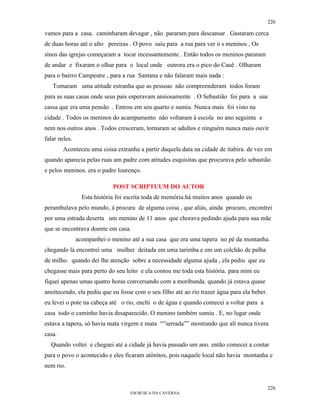 226

vamos para a casa. caminharam devagar , não pararam para descansar . Gastaram cerca
de duas horas até o alto pereiras . O povo saiu para a rua para ver o s meninos , Os
sinos das igrejas começaram a tocar incessantemente . Então todos os meninos pararam
de andar e fixaram o olhar para o local onde outrora era o pico do Cauê . Olharam
para o bairro Campestre , para a rua Santana e não falaram mais nada :
   Tomaram uma atitude estranha que as pessoas não compreenderam todos foram
para as suas casas onde seus pais esperavam ansiosamente . O Sebastião foi para a sua
cassa que era uma pensão . Entrou em seu quarto e sumiu. Nunca mais foi visto na
cidade . Todos os meninos do acampamento não voltaram à escola no ano seguinte e
nem nos outros anos . Todos cresceram, tornaram se adultos e ninguém nunca mais ouvir
falar neles.
        Aconteceu uma coisa extranha a partir daquela data na cidade de itabira. de vez em
quando aparecia pelas ruas um padre com atitudes esquisitas que procurava pelo sebastião
e pelos meninos. era o padre lourenço.

                             POST SCRIPTUUM DO AUTOR
                 Esta história foi escrita toda de memória.há muitos anos quando eu
perambulava pelo mundo, á procura de alguma coisa , que aliás, ainda procuro, encontrei
por uma estrada deserta um menino de 11 anos que chorava pedindo ajuda para sua mãe
que se encontrava doente em casa.
               acompanhei o menino até a sua casa que era uma tapera no pé da montanha.
chegando lá encontrei uma mulher deitada em uma tarimba e em um colchão de palha
de milho. quando dei lhe atenção sobre a necessidade alguma ajuda , ela pediu que eu
chegasse mais para perto do seu leito e ela contou me toda esta história. para mim eu
fiquei apenas umas quatro horas conversando com a moribunda. quando já estava quase
anoitecendo, ela pediu que eu fosse com o seu filho até ao rio trazer água para ela beber.
eu levei o pote na cabeça até o rio, enchí o de água e quando comecei a voltar para a
casa todo o caminho havia desaparecido. O menino também sumiu . E, no lugar onde
estava a tapera, só havia mata virgem e mata “”serrada”” mostrando que alí nunca tivera
casa.
  Quando voltei e cheguei até a cidade já havia passado um ano. então comecei a contar
para o povo o acontecido e eles ficaram atônitos, pois naquele local não havia montanha e
nem rio.


                                                                                             226
                                   EM BUSCA DA CAVERNA.
 