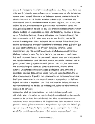 23

em sua homenagem.o menino ficou muito contente , mas ficou pensando na sua
mãe que deveria estar esperando por ele em casa pensava na volta da fada que
deveria trazer seu pai à floresta encantada para que seu coração deixasse de
ser tão ruim como era. as árvores estavam ouvindo a voz do menino e iam
abanando as folhas como quem estivesse dizendo alguma coisa. . Quando ele
acabou de falar, elas responderam que a fada não voltaria senão dentro três
dias , pois ela já sabiam do caso de seu pai e era bem difícil convencer o rei tirar
alguma maldade em seu coração. De nada adiantaria tentar modificar o coração
do rei. Pois ele também era vítima de feitiçaria de uma bruxa muito cruel. E as
árvores iam contando tudo sobre a sua vida e a vida do rei no palácio . O
menino ficava espantado como as árvores sabiam de tudo. E elas diziam para
ele que as verdadeiras arvores se transformarão em fadas. Então quer dizer que
as fadas são transformações de árvores? perguntou o menino. E elas
responderam: - sim nós somos transformadas em fadas quando atingimos a
idade de quinhentos anos. Depois de vivermos todo este tempo, produzindo
frutos e flores para todas as crianças que são trazidas para aqui; a nossa rainha
nos transforma em fada e nós passamos a andar pelo mundo fazendo o bem e a
justiça para todos os que precisam delas. portanto meu filho, não tenha medo,
nós estamos aqui para fazer tudo para a sua felicidade, amanhã à noite
daremos uma grande homenagem a você que hoje nos visita. O menino ia
ouvindo as palavras das árvores e sentia realmente que estava feliz , Por ser
ele o primeiro menino do palácio que estava no bosque encantado das árvores,
tendo para sua companhia uma arvorezinha que o acompanhava por todos os
lugares para onde ia. depois de ouvir todas as conversas das árvores, elas se
retiraram lembrando-lhe da festa da noite seguinte, agora ele devia dormir até
quando o dia clareasse.
enquanto isso a fada que tinha se dirigido a seu castelo, tinha encontrado muita
dificuldade, pois o rei descobriu que o menino havia desaparecido e ele queria por a culpa
nos guardas por não terem vigiado direito a porta da prisão. estava uma verdadeira
confusão no palácio. Todos corriam de um lado para o outro como um bando de loucos a
procura do menino que havia desaparecido. Ninguém tinha explicação para o buraco que
aparecera na parede da prisão. Apenas supunham que o pequeno prisioneiro havia fugido
por ali. Mas com toda aquela altura como poderia ter saído sem se machucar? - era a

                                                                                         23
                                  EM BUSCA DA CAVERNA.
 