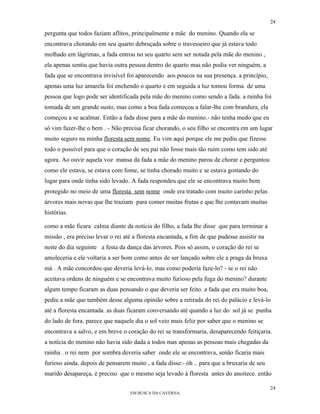 24

pergunta que todos faziam aflitos, principalmente a mãe do menino. Quando ela se
encontrava chorando em seu quarto debruçada sobre o travesseiro que já estava todo
molhado em lágrimas, a fada entrou no seu quarto sem ser notada pela mãe do menino ,
ela apenas sentiu que havia outra pessoa dentro do quarto mas não podia ver ninguém, a
fada que se encontrava invisível foi aparecendo aos poucos na sua presença. a princípio,
apenas uma luz amarela foi enchendo o quarto e em seguida a luz tomou forma de uma
pessoa que logo pode ser identificada pela mãe do menino como sendo a fada. a rainha foi
tomada de um grande susto, mas como a boa fada começou a falar-lhe com brandura, ela
começou a se acalmar. Então a fada disse para a mãe do menino.- não tenha medo que eu
só vim fazer-lhe o bem . - Não precisa ficar chorando, o seu filho se encontra em um lugar
muito seguro na minha floresta sem nome. Eu vim aqui porque ele me pediu que fizesse
todo o possível para que o coração de seu pai não fosse mais tão ruim como tem sido até
agora. Ao ouvir aquela voz mansa da fada a mãe do menino parou de chorar e perguntou
como ele estava, se estava com fome, se tinha chorado muito e se estava gostando do
lugar para onde tinha sido levado. A fada respondeu que ele se encontrava muito bem
protegido no meio de uma floresta sem nome onde era tratado com muito carinho pelas
árvores mais novas que lhe traziam para comer muitas frutas e que lhe contavam muitas
histórias.

como a mãe ficara calma diante da notícia do filho, a fada lhe disse que para terminar a
missão , era preciso levar o rei até a floresta encantada, a fim de que pudesse assistir na
noite do dia seguinte a festa da dança das árvores. Pois só assim, o coração do rei se
amoleceria e ele voltaria a ser bom como antes de ser lançado sobre ele a praga da bruxa
má . A mãe concordou que deveria levá-lo, mas como poderia faze-lo? - se o rei não
aceitava ordens de ninguém e se encontrava muito furioso pela fuga do menino? durante
algum tempo ficaram as duas pensando o que deveria ser feito. a fada que era muito boa,
pediu a mãe que também desse alguma opinião sobre a retirada do rei do palácio e levá-lo
até a floresta encantada. as duas ficaram conversando até quando a luz do sol já se punha
do lado de fora. parece que naquele dia o sol veio mais feliz por saber que o menino se
encontrava a salvo, e em breve o coração do rei se transformaria, desaparecendo feitiçaria.
a notícia do menino não havia sido dada a todos mas apenas as pessoas mais chegadas da
rainha . o rei nem por sombra deveria saber onde ele se encontrava, senão ficaria mais
furioso ainda. depois de pensarem muito , a fada disse:- óh .. para que a bruxaria de seu
marido desapareça, é preciso que o mesmo seja levado à floresta antes do anoitece. então

                                                                                              24
                                   EM BUSCA DA CAVERNA.
 