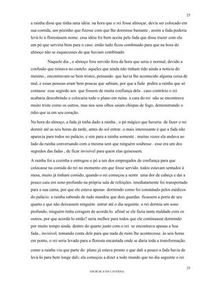 25

a rainha disse que tinha uma idéia. na hora que o rei fosse almoçar, devia ser colocado em
sua comida, um pózinho que fizesse com que lhe dormisse bastante , assim a fada poderia
levá-lo à florestasem nome. essa idéia foi bem aceita pela fada que disse trazer com ela
um pó que serviria bem para o caso. então tudo ficou combinado para que na hora do
almoço não se esquecesses do que haviam combinado

          Naquele dia , o almoço fora servido fora da hora que seria o normal, devido a
confusão que reinava no castelo. aqueles que ainda não tinham tido ainda a noticia do
menino., encontravam-se bem tristes, pensando que havia lhe acontecido alguma coisa de
mal, e essas pessoas eram bem poucas que sabiam, por que a fada pedira a rainha que só
contasse esse segredo aos que fossem de muita confiança dela . caso contrário o rei
acabaria descobrindo e colocaria todo o plano em ruína. a cara do rei não se encontrava
muito triste como os outros, mas nos seus olhos saiam chispas de fogo, demonstrando o
ódio que ia em seu coração.

Na hora do almoço, a fada já tinha dado a rainha , o pó mágico que haveria de fazer o rei
dormir até as seis horas da tarde, antes do sol entrar. o mais interessante é que a fada não
aparecia para todos no palácio, e sim para a rainha somente . muitas vezes ela andava ao
lado da rainha conversando com a mesma sem que ninguém soubesse . esse era um dos
segredos das fadas , de ficar invisível para quem elas quisessem.

A rainha foi a cozinha e entregou o pó a um dos empregados de confiança para que
colocasse na comida do rei no momento em que fosse servido. todos estavam sentados à
mesa, muito já tinham comido, quando o rei começou a sentir uma dor de cabeça e dai a
pouco caiu em sono profundo na própria sala de refeições. imediatamente foi transportado
para a sua cama, por que ele estava apenas dormindo como foi constatado pelos médicos
do palácio. a rainha sabendo de tudo mandou que dois guardas ficassem a porta de seu
quarto e que não deixassem ninguém entrar até o dia seguinte. o rei dormia um sono
profundo, ninguém tinha coragem de acordá-lo. afinal se ele fazia tanta maldade com os
outros, por que acordá-lo então? seria melhor para todos que ele continuasse dormindo
por muito tempo ainda. dentro do quarto junto com o rei se encontrava apenas a boa
fada., invisível, tomando conta dele para que nada de ruim lhe acontecesse. às seis horas
em ponto, o rei seria levado para a floresta encantada onde se daria toda a transformação.

como a rainha viu que parte do plano já estava pronto e que dali a pouco a fada havia de
levá-lo para bem longe dali; ela começou a dizer a todo mundo que no dia seguinte o rei

                                                                                               25
                                   EM BUSCA DA CAVERNA.
 