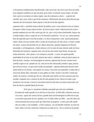 26

se levantaria completamente transformado e não seria mais tão ruim como fora até então.
mas ninguém acreditava no que ela dizia. pois como? se durante muito tempo ele tinha
sido o pior rei existente em toda a região. mas ela continuava a dizer : - esperem até
amanhã que vocês verão o que há de acontecer. infelizmente não posso dizer-lhes de que
maneira isto irá acontecer, basta esperar o raia do sol do dia seguinte.

enquanto toda s confusão reinava dentro do palácio com o sono misterioso do rei, dentro
do quarto a fada via que estava na hora de levá-lo para o local onde haveria de se dar a
grande mudança em sua vida. assim que ela viu que o sol já estava declinando, lançou sua
varinha mágica sobre o corpo do rei e foi dizendo as palavras - rei, rei, rei, vamos passear,
bem devagarinho para você não acordar. e os dois começaram a voar. saíram pela janela,
tendo a fada com sua varinha sobre o corpo do rei para que ele não caísse, e foram voando
até sumir. voaram até pertinho do sol. depois desceram. quando chegaram na floresta
encantada, o sol desapareceu. a fada colocou o rei no meio de uma clareira onde ele ficou
dormindo até escurecer. naquela noite a luz da lua saiu muito mais bonita do que nas
noites anteriores . dai a pouco o rei começou a acordar . e como viu aquela grande
quantidade de arvores ao seu lado, pensou que estava sonhando. como já estava quase na
hora da festa começar em homenagem ao menino, algumas dar árvores vieram trazer
comida e água ao rei. quando ele viu uma arvore lhe oferecendo comida e água, pensou
que estivesse louco ou que estava tendo um pesadelo . algumas delas para fazerem mais
medo ainda ao rei diziam com aquela voz rouca:- boa noite sua majestade. e todas elas se
curvavam diante dele, colocando os seus galhos no chão. mesmo com todo o medo que
sentia, ele comeu a comida que lhe era oferecido, pois dentro em breve pensava que iria
acordar. enquanto isso o menino do alto de uma grande árvore, observava tudo o que
acontecia com seu pai. a lua já se encontrava bem no alto mais ou menos meia noite, era
hora de iniciar a grande dança de árvores.

               O rei que se encontrava deitado, pensando que estivesse sonhando,
   levantara de medo quando viu as árvores se moverem ao lado dele e dizerem com sua
   voz rouca:- agora nós vamos iniciar a grande festa em homenagem ao filho do rei que
   se encontra aqui junto de nós. quando o rei viu falar sobre seu filho , que ele estava ali,
   sentiu desmaiar de remorso pelo que tinha feito ao pequeno e notou que tudo aquilo
   não era sonho, e sim realidade . a festa começou , era um barulho infernal, no meio da
   mata. todas a árvores cantavam e dançavam ao lado do rei . ele se contorcia de grande


                                                                                             26
                                   EM BUSCA DA CAVERNA.
 