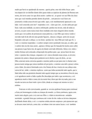 27

medo que havia se apoderado do mesmo . queria gritar, mas não tinha forças para
isso.depois de ver desfilar diante dele quase todas as espécies de plantas da floresta sem
nome, ele ouviu uma voz que dizia assim:- senhor rei , se quiser ver seu filho de cinco
anos que você mandou prender dentro da prisão , será preciso você fazer um
juramento a todas essas árvores que estão aqui, e ele imediatamente aparecerá a seu
lado. você concorda com isto? respondeu o rei .- claro que sim , eu não sabia por que
fazia toda essa maldade. eu estava enfeitiçado. perdoe-me árvore, mãe de todas as
arvores, eu juro como nunca mais farei maldade com mais ninguém deste mundo.
assim que o rei acabou de pronunciar essas palavras, o seu filho que estava vendo e
ouvindo tudo lá do alto de uma grande figueira , desceu e chegou perto de seu pai
beijando-o dos pés a cabeça. e o rei dizia:- perdoe-me meu filho por tudo que fiz a
você. e o menino respondeu:- o senhor sempre esteve perdoado meu pai, eu sabia que
o senhor não era tão mau assim , apenas o feitiço que foi lançado há muitos anos sobre
sua pessoa é que fazia isto, de agora em diante será tudo diferente, falou o rei, toda a
minha fortuna será colocada a disposição dos pobres para que possa fazer do meu
reino o paraíso das crianças. enquanto o rei estava dizendo essas coisas, as árvores
pararam de cantar e dançar para poderem ouvir direito o que ele dizia., ao seu
filho,.estavam nesta conversa quando o menino pediu ao pai para este ir chamar uma
pessoa muito amiga que estava também ali por perto. o menino saiu dali a pouco voltou
com a fada. ela estava iluminada com a luz branca da lua e trazia em sua cabeça uma
coroa de luz. então o menino explicou como que tinha acontecido tudo aquilo, que a
fada tinha sido sua protetora durante todo aquele tempo que se encontrava fora de casa.
o rei agradeceu muito a fada e pediu-lhe desculpas por tudo o que acontecera. o rei
agradeceu muito a fada e como ela era muito boa, disse que não era nada, pois a sua
missão na terra era fazer todo o povo feliz, desde as crianças até mesmo os reis e
rainhas.

      Estavam os três conversando, quando as arvores pediram licença para continuar
a festa em homenagem a todas as crianças do mundo. e a festa continuou, agora com
muito mais alegria, pois o rei com seu filho e a fada se encontravam sentados
assistindo a grande festa que continuou até o raiar do dia. todas as árvores dançaram
desfilando diante deles. o rei e o menino ainda estavam surpresos pois pensavam que
as árvores eram imóveis, como eles as tinham visto em outros locais. o rei também


                                                                                           27
                                EM BUSCA DA CAVERNA.
 