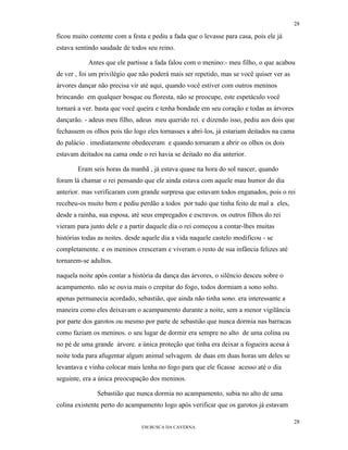 28

ficou muito contente com a festa e pediu a fada que o levasse para casa, pois ele já
estava sentindo saudade de todos seu reino.

           Antes que ele partisse a fada falou com o menino:- meu filho, o que acabou
de ver , foi um privilégio que não poderá mais ser repetido, mas se você quiser ver as
árvores dançar não precisa vir até aqui, quando você estiver com outros meninos
brincando em qualquer bosque ou floresta, não se preocupe, este espetáculo você
tornará a ver. basta que você queira e tenha bondade em seu coração e todas as árvores
dançarão. - adeus meu filho, adeus meu querido rei. e dizendo isso, pediu aos dois que
fechassem os olhos pois tão logo eles tornasses a abri-los, já estariam deitados na cama
do palácio . imediatamente obedeceram e quando tornaram a abrir os olhos os dois
estavam deitados na cama onde o rei havia se deitado no dia anterior.

       Eram seis horas da manhã , já estava quase na hora do sol nascer, quando
foram lá chamar o rei pensando que ele ainda estava com aquele mau humor do dia
anterior. mas verificaram com grande surpresa que estavam todos enganados, pois o rei
recebeu-os muito bem e pediu perdão a todos por tudo que tinha feito de mal a eles,
desde a rainha, sua esposa, até seus empregados e escravos. os outros filhos do rei
vieram para junto dele e a partir daquele dia o rei começou a contar-lhes muitas
histórias todas as noites. desde aquele dia a vida naquele castelo modificou - se
completamente. e os meninos cresceram e viveram o resto de sua infância felizes até
tornarem-se adultos.

naquela noite após contar a história da dança das árvores, o silêncio desceu sobre o
acampamento. não se ouvia mais o crepitar do fogo, todos dormiam a sono solto.
apenas permanecia acordado, sebastião, que ainda não tinha sono. era interessante a
maneira como eles deixavam o acampamento durante a noite, sem a menor vigilância
por parte dos garotos ou mesmo por parte de sebastião que nunca dormia nas barracas
como faziam os meninos. o seu lugar de dormir era sempre no alto de uma colina ou
no pé de uma grande árvore. a única proteção que tinha era deixar a fogueira acesa à
noite toda para afugentar algum animal selvagem. de duas em duas horas um deles se
levantava e vinha colocar mais lenha no fogo para que ele ficasse acesso até o dia
seguinte, era a única preocupação dos meninos.

               Sebastião que nunca dormia no acampamento, subia no alto de uma
colina existente perto do acampamento logo após verificar que os garotos já estavam

                                                                                         28
                               EM BUSCA DA CAVERNA.
 