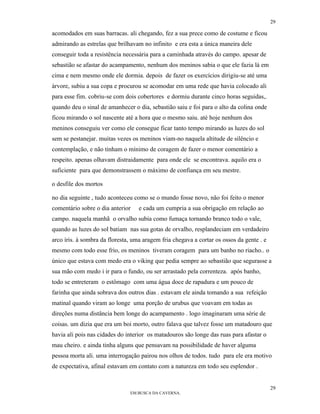 29

acomodados em suas barracas. ali chegando, fez a sua prece como de costume e ficou
admirando as estrelas que brilhavam no infinito e era esta a única maneira dele
conseguir toda a resistência necessária para a caminhada através do campo. apesar de
sebastião se afastar do acampamento, nenhum dos meninos sabia o que ele fazia lá em
cima e nem mesmo onde ele dormia. depois de fazer os exercícios dirigiu-se até uma
árvore, subiu a sua copa e procurou se acomodar em uma rede que havia colocado ali
para esse fim. cobriu-se com dois cobertores e dormiu durante cinco horas seguidas,.
quando deu o sinal de amanhecer o dia, sebastião saiu e foi para o alto da colina onde
ficou mirando o sol nascente até a hora que o mesmo saiu. até hoje nenhum dos
meninos conseguiu ver como ele consegue ficar tanto tempo mirando as luzes do sol
sem se pestanejar. muitas vezes os meninos viam-no naquela altitude de silêncio e
contemplação, e não tinham o mínimo de coragem de fazer o menor comentário a
respeito. apenas olhavam distraidamente para onde ele se encontrava. aquilo era o
suficiente para que demonstrassem o máximo de confiança em seu mestre.

o desfile dos mortos

no dia seguinte , tudo aconteceu como se o mundo fosse novo, não foi feito o menor
comentário sobre o dia anterior    e cada um cumpria a sua obrigação em relação ao
campo. naquela manhã o orvalho subia como fumaça tornando branco todo o vale,
quando as luzes do sol batiam nas sua gotas de orvalho, resplandeciam em verdadeiro
arco íris. à sombra da floresta, uma aragem fria chegava a cortar os ossos da gente . e
mesmo com todo esse frio, os meninos tiveram coragem para um banho no riacho.. o
único que estava com medo era o viking que pedia sempre ao sebastião que segurasse a
sua mão com medo i ir para o fundo, ou ser arrastado pela correnteza. após banho,
todo se entreteram o estômago com uma água doce de rapadura e um pouco de
farinha que ainda sobrava dos outros dias . estavam ele ainda tomando a sua refeição
matinal quando viram ao longe uma porção de urubus que voavam em todas as
direções numa distância bem longe do acampamento . logo imaginaram uma série de
coisas. um dizia que era um boi morto, outro falava que talvez fosse um matadouro que
havia ali pois nas cidades do interior os matadouros são longe das ruas para afastar o
mau cheiro. e ainda tinha alguns que pensavam na possibilidade de haver alguma
pessoa morta ali. uma interrogação pairou nos olhos de todos. tudo para ele era motivo
de expectativa, afinal estavam em contato com a natureza em todo seu esplendor .


                                                                                          29
                               EM BUSCA DA CAVERNA.
 