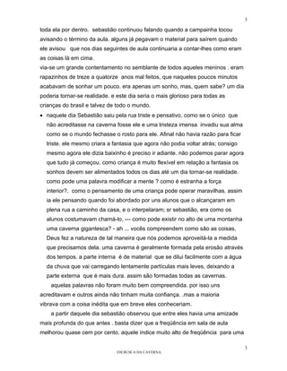 3

toda ela por dentro. sebastião continuou falando quando a campainha tocou
avisando o término da aula. alguns já pegavam o material para saírem quando
ele avisou que nos dias seguintes de aula continuaria a contar-lhes como eram
as coisas lá em cima.
via-se um grande contentamento no semblante de todos aqueles meninos . eram
rapazinhos de treze a quatorze anos mal feitos, que naqueles poucos minutos
acabavam de sonhar um pouco. era apenas um sonho, mas, quem sabe? um dia
poderia tornar-se realidade. e este dia seria o mais glorioso para todas as
crianças do brasil e talvez de todo o mundo.
• naquele dia Sebastião saiu pela rua triste e pensativo, como se o único que
  não acreditasse na caverna fosse ele e uma tristeza imensa invadiu sua alma
  como se o mundo fechasse o rosto para ele. Afinal não havia razão para ficar
  triste. ele mesmo criara a fantasia que agora não podia voltar atrás; consigo
  mesmo agora ele dizia baixinho é preciso ir adiante. não podemos parar agora
  que tudo já começou. como criança é muito flexível em relação a fantasia os
  sonhos devem ser alimentados todos os dias até um dia tornar-se realidade.
  como pode uma palavra modificar a mente ? como é estranha a força
  interior?. como o pensamento de uma criança pode operar maravilhas. assim
  ia ele pensando quando foi abordado por uns alunos que o alcançaram em
  plena rua a caminho da casa, e o interpelaram; sr sebastião, era como os
  alunos costumavam chamá-lo, --- como pode existir no alto de uma montanha
  uma caverna gigantesca? - ah ... vocês compreendem como são as coisas,
  Deus fez a natureza de tal maneira que nós podemos aproveitá-la a medida
  que precisamos dela. uma caverna é geralmente formada pela erosão através
  dos tempos. a parte interna é de material que se dilui facilmente com a água
  da chuva que vai carregando lentamente partículas mais leves, deixando a
  parte externa que é mais dura. assim são formadas todas as cavernas.
    aquelas palavras não foram muito bem compreendida. por isso uns
acreditavam e outros ainda não tinham muita confiança. .mas a maioria
vibrava com a coisa inédita que em breve eles conheceriam.
    a partir daquele dia sebastião observou que entre eles havia uma amizade
mais profunda do que antes . basta dizer que a freqüência em sala de aula
melhorou quase cem por cento. aquele índice muito alto de freqüência para uma

                                                                                  3
                               EM BUSCA DA CAVERNA.
 