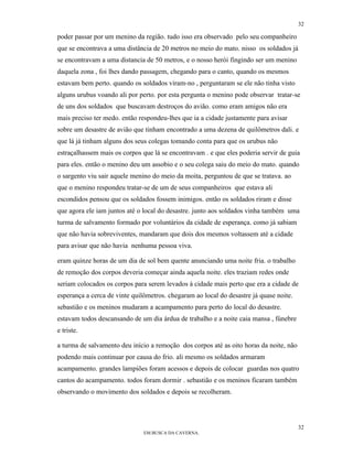 32

poder passar por um menino da região. tudo isso era observado pelo seu companheiro
que se encontrava a uma distância de 20 metros no meio do mato. nisso os soldados já
se encontravam a uma distancia de 50 metros, e o nosso herói fingindo ser um menino
daquela zona , foi lhes dando passagem, chegando para o canto, quando os mesmos
estavam bem perto. quando os soldados viram-no , perguntaram se ele não tinha visto
alguns urubus voando ali por perto. por esta pergunta o menino pode observar tratar-se
de uns dos soldados que buscavam destroços do avião. como eram amigos não era
mais preciso ter medo. então respondeu-lhes que ia a cidade justamente para avisar
sobre um desastre de avião que tinham encontrado a uma dezena de quilômetros dali. e
que lá já tinham alguns dos seus colegas tomando conta para que os urubus não
estraçalhassem mais os corpos que lá se encontravam . e que eles poderia servir de guia
para eles. então o menino deu um assobio e o seu colega saiu do meio do mato. quando
o sargento viu sair aquele menino do meio da moita, perguntou de que se tratava. ao
que o menino respondeu tratar-se de um de seus companheiros que estava ali
escondidos pensou que os soldados fossem inimigos. então os soldados riram e disse
que agora ele iam juntos até o local do desastre. junto aos soldados vinha também uma
turma de salvamento formado por voluntários da cidade de esperança. como já sabiam
que não havia sobreviventes, mandaram que dois dos mesmos voltassem até a cidade
para avisar que não havia nenhuma pessoa viva.

eram quinze horas de um dia de sol bem quente anunciando uma noite fria. o trabalho
de remoção dos corpos deveria começar ainda aquela noite. eles traziam redes onde
seriam colocados os corpos para serem levados à cidade mais perto que era a cidade de
esperança a cerca de vinte quilômetros. chegaram ao local do desastre já quase noite.
sebastião e os meninos mudaram a acampamento para perto do local do desastre.
estavam todos descansando de um dia árdua de trabalho e a noite caia mansa , fúnebre
e triste.

a turma de salvamento deu início a remoção dos corpos até as oito horas da noite, não
podendo mais continuar por causa do frio. ali mesmo os soldados armaram
acampamento. grandes lampiões foram acessos e depois de colocar guardas nos quatro
cantos do acampamento. todos foram dormir . sebastião e os meninos ficaram também
observando o movimento dos soldados e depois se recolheram.




                                                                                        32
                               EM BUSCA DA CAVERNA.
 