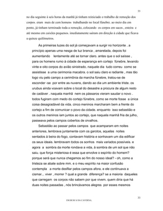 33

no dia seguinte á seis horas da manhã já tinham reiniciado o trabalho de remoção dos
corpos. eram mais de cem homens trabalhando no local fúnebre. ao meio dia em
ponto, já tinham terminado toda a remoção, colocando os corpos em sacos , esteira e
até mesmo em caixões pequenos. imediatamente saíram em direção à cidade que ficava
a quinze quilômetros.

         As primeiras luzes do sol já começavam a surgir no horizonte . a
    princípio apenas uma nesga de luz branca , amarelada, depois foi
    aumentando      lentamente até se tornar claro. antes que o sol saísse ,
    para os homens rumo à cidade de esperança em cortejo fúnebre, levando
    vinte e oito corpos do avião sinistrado. naquele dia tudo correu como se
    assistisse a uma cerimonia macabra. o sol saiu claro e radiante , mas tão
    logo viu pelo campo a cerimônia da marcha fúnebre, tratou-se de
    esconder -se por entre as nuvens, dando ao dia um ambiente triste. os
    urubus ainda voavam sobre o local do desastre a procura de algum resto
    de cadáver . naquela manhã nem os pássaros vieram saudar o novo .
    todos fugiram com medo do cortejo fúnebre, como se morte fosse a única
    coisa desagradável da vida. cinco meninos marcharam bem a frente do
    cortejo a fim de comunicar o povo da cidade. enquanto isso sebastião e
    os outros meninos iam juntos ao cortejo, que naquela manhã fria de julho,
    passeava pelos campos cobertos de orvalhos.
         Sebastião ao passar pelos campos que acamparam em noites
    anteriores, lembrava juntamente com os garotos, aquelas noites
    sentados à beira do fogo, contavam história e sonhavam um dia edificar
    os seus ideais. lembravam todos os sonhos mais variados possíveis. e
    agora a sombra da morte rondava a vida, à sombra de um sol que não
    saiu. que força misteriosa é essa que envolve o espírito do homem?
    porque será que nunca chegamos ao fim do nosso ideal? - oh, como a
    tristeza se abate sobre mm. e o meu espírito na maior confusão
    contempla a morte desfilar pelos campos afora. e ele continuava a
    cismar... viver , morrer ? qual a grande diferença? se a maioria daqueles
    que carregam os corpos não sabem por que vivem. quem diria que há
    duas noites passadas , nós brincávamos alegres por esses mesmos


                                                                                       33
                              EM BUSCA DA CAVERNA.
 