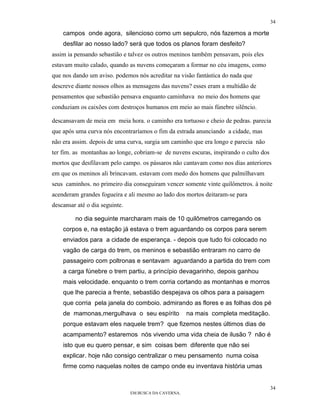 34

    campos onde agora, silencioso como um sepulcro, nós fazemos a morte
    desfilar ao nosso lado? será que todos os planos foram desfeito?
assim ia pensando sebastião e talvez os outros meninos também pensavam, pois eles
estavam muito calado, quando as nuvens começaram a formar no céu imagens, como
que nos dando um aviso. podemos nós acreditar na visão fantástica do nada que
descreve diante nossos olhos as mensagens das nuvens? esses eram a multidão de
pensamentos que sebastião pensava enquanto caminhava no meio dos homens que
conduziam os caixões com destroços humanos em meio ao mais fúnebre silêncio.

descansavam de meia em meia hora. o caminho era tortuoso e cheio de pedras. parecia
que após uma curva nós encontraríamos o fim da estrada anunciando a cidade, mas
não era assim. depois de uma curva, surgia um caminho que era longo e parecia não
ter fim. as montanhas ao longe, cobriam-se de nuvens escuras, inspirando o culto dos
mortos que desfilavam pelo campo. os pássaros não cantavam como nos dias anteriores
em que os meninos ali brincavam. estavam com medo dos homens que palmilhavam
seus caminhos. no primeiro dia conseguiram vencer somente vinte quilômetros. à noite
acenderam grandes fogueira e ali mesmo ao lado dos mortos deitaram-se para
descansar até o dia seguinte.

         no dia seguinte marcharam mais de 10 quilômetros carregando os
    corpos e, na estação já estava o trem aguardando os corpos para serem
    enviados para a cidade de esperança. - depois que tudo foi colocado no
    vagão de carga do trem, os meninos e sebastião entraram no carro de
    passageiro com poltronas e sentavam aguardando a partida do trem com
    a carga fúnebre o trem partiu, a princípio devagarinho, depois ganhou
    mais velocidade. enquanto o trem corria cortando as montanhas e morros
    que lhe parecia a frente, sebastião despejava os olhos para a paisagem
    que corria pela janela do comboio. admirando as flores e as folhas dos pé
    de mamonas,mergulhava o seu espírito               na mais completa meditação.
    porque estavam eles naquele trem? que fizemos nestes últimos dias de
    acampamento? estaremos nós vivendo uma vida cheia de ilusão ? não é
    isto que eu quero pensar, e sim coisas bem diferente que não sei
    explicar. hoje não consigo centralizar o meu pensamento numa coisa
    firme como naquelas noites de campo onde eu inventava história umas


                                                                                       34
                                EM BUSCA DA CAVERNA.
 