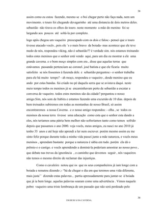 38

assim como eu estou fazendo, mesmo se o boi chegar perto não faça nada, nem um
movimento. o touro foi chegando devagarinho até uma distancia de dois metros deles.
sebastião não tirava os olhos do touro. neste momento a mão do menino foi se
largando aos poucos até soltá-la por completo.

logo após chegou um vaqueiro preocupado com os dois e falou:- pensei que o touro
tivesse atacado vocês , pois ele ´s o mais bravo da boiada- mas acontece que ele teve
medo de nós, respondeu viking, não é sebastião?? é verdade sim. nós estamos treinando
todos estes meninos que o senhor está vendo aqui, para um dia eu mostrar a ele uma
grande caverna. e o bom moço simples com era , disse que aquelas terras que
estávamos passando pertenciam ao coronel. josé batista e que ele ficaria muito
satisfeito se nós fossemos à fazenda dele. e sebastião perguntou:- o senhor trabalha
para ele há muito tempo? - ah moço, respondeu o vaqueiro , desde menino que eu
ando por estas bandas. fui criado no pé daquela serra que se avistava daqui. neste
meio tempo todos os meninos já se encaminhavam perto de sebastião a escutar a
conversa de vaqueiro. todos estes meninos são da cidade? perguntou o nosso
amigo.Sim, nós som de Itabira e estamos fazendo uma excursão de 10 dias. depois de
bem treinados subiremos em todas as montanhas de nosso Brasil, só assim
encontraremos a nossa Caverna . e o nosso amigo respondeu: - olha , se todos os
meninos da nossa terra tivesse uma educação como esta que o senhor esta dando a
eles, nós teríamos uma pátria bem melhor não sofreríamos tanto como temos sofrido
depois que passamos o ano 2000. veja vocês, meus amigos, eu nasci no ano 2010 já
tenho 35 anos e até hoje não aprendi a ler nem escrever. porém mesmo assim eu me
sinto feliz porque durante toda a minha vida passei junto a mãe natureza, e vocês meus
meninos , aprendam bastante porque a natureza é sábia em tudo. porém ela dá o
prêmio e o castigo. e vocês aprendendo a dominá-la poderiam amostrar ao nosso povo ,
que debate nas trevas da ignorância , o caminho que devemos seguir , nós vaqueiros
não temos o mesmo direito de reclamar das injustiças.

       Como o cavaleiro notou que os que os seus companheiros já iam longe com a
boiada e rematou dizendo ;- “há de chegar o dia em que teremos uma vida diferente,
mais justa’’ dizendo estas palavras , partiu apressadamente para juntar-se à boiada
que já ia bem longe. aquelas palavras soaram como uma advertência . Vimos naquele
pobre vaqueiro uma triste lembrança de um passado que não será perdoado pelo


                                                                                        38
                               EM BUSCA DA CAVERNA.
 
