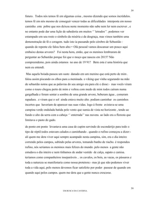39

futuro. Todos nós temos fé em algumas coisa , mesmo dizendo que somos incrédulos.
temos fé em nós mesmo de conseguir vencer todas as dificuldades interposta em nosso
caminho. este pobre que nos deixou neste momento não sabe nem ler nem escrever , e
no entanto pode dar uma lição de sabedoria em muitos ‘’ letrados’’. podemos ver
estampado em seu rosto o símbolo da miséria e da desgraça, mas vimos também uma
demonstração de fé e coragem. tudo isto ia passando pelo cérebro de Sebastião :
quando de repente ele falou bem alto:= Olá pessoal vamos descansar um pouco aqui
embaixo destas arvores? Foi nesta hora, então, que os meninos lembraram de
perguntar ao Sebastião porque foi que o moço que nasceu em 2015? Não
compreendemo, pois ainda estamos no ano de 19 91? Bem esta é uma história que
nem eu entendí.

Mas aquela boiada passou um susto danado em um menino que está perto de mim .
falou assim piscando os olhos para a meninada. o viking que vinha segurando na mão
de sebastião notou que as palavras do seu amigo era para ele e disse:- mas vocês viram
como o touro chegou perto de mim e voltou com medo de mim todos caíram numa
gargalhada e foram sentar a sombra de uma grande arvore, beberam água , comeram
rapadura . e viram que o sol ainda estava muito alto. podiam caminhar os caminhos
incertos que haveriam de aparecer nas suas vidas. logo à frente avistava-se uma
campina verde ondulada batida pelo vento que sumia de vista no horizonte , tendo ao
fundo o alto da serra com a cabeça ‘’ enterrada’’ nas nuvens. ao lado era a floresta que
limitava o pasto do gado.

de ponto em ponto levantava uma casa de cupim servindo de esconderijo para todo o
tipo de réptil.todos estavam calados e caminhando . quando o rufino começou a dizer:-
ali quem me dera viver aqui sempre acampado nesta campina, sim, era o dia inteiro
correndo pelos campos, subindo pelas arvores, tomando banho de riacho. é respondeu
rufino, nós seriamos os meninos mais felizes do mundo. pelo menos a gente não
estudava o dia inteiro e nem tínhamos de andar vestido de calça, sapato e camisa.
teríamos como companheiros inseparáveis .. os cavalos, os bois, as vacas, os pássaros e
toda a natureza se manifestaria como nossa protetora:- mas já que não podemos viver
toda a vida aqui, pelo menos devemos ficar satisfeito por poder passear de quando em
quando aqui pelos campos. quem me dera que a gente nunca crescesse.




                                                                                           39
                               EM BUSCA DA CAVERNA.
 