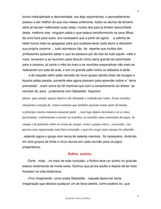 4

turma indisciplinada e desorientada era algo assombroso. o aproveitamento
passou a ser melhor do que nos meses anteriores. todos os alunos da terceira
série já haviam melhorado suas notas, muitos dos pais já tinham desconfiado
desta melhora mas ninguém sabia o que estava transformando os seus filhos
de uma hora para outra. era necessário que a partir de agora.          a velinha do
ideal nunca mais se apagasse para que pudesse levar cada aluno a descobrir
sua própria caverna ... tudo aconteceu tão de repente que muitos dos
professores quiseram saber o que se passava por de trás de tudo aquilo. volta e
meia tornavam a se reunirem para discutir como seria grande tal caminhada
para a caverna. já corria o mês de maio e as reuniões preparativas não mais se
realizavam em sala de aula, e sim no grande pátio todos os sábados à tarde.
    e ali naquele velho pátio cercado de muro quase caindo,cheio de musgos e
liquens pelas parede, somente eles agora pisavam para aprender sobre a “ terra
prometida” . eram cerca de 40 meninos que com o consentimento do diretor se
reuniam ali, para juntamente com Sebastião traçarem

planos para atingir aquele objetivo tão almejado e sonhado por todos. Essas reuniões

chamaram a tenção de outros meninos que também queriam tomar parte do bando.

a princípio muitos meninos tomaram parte , mas logo depois desistiam e só os mais
persistentes continuariam a assistir as reuniões..as reuniões mais consistiam de jogos de

campo e de palestras sobre as coisas do campo. como o grupo estava , crescendo , era
preciso uma organização mais bem orientada e que iria exigir mais energia de sebastião.

. estando agora o grupo com cerca de setenta meninos , foi necessário dividi-los
em dois grupos de trinta e cinco alunos em cada reunião para os jogos
preparativos.

                                    Rufino sonhou

    Certa noite, , no meio de toda confusão, o Rufino teve um sonho no qual ele
estava reclamando de muita coisa: Sonhou que já era adulto e depois de ter todo
fracasso na vida,reclamava:

    -Fico imaginando como podia Sebastião naquela época ter tanta
imaginação que deixava qualquer um de boca aberta. como poderia eu ,que


                                                                                            4
                                  EM BUSCA DA CAVERNA.
 