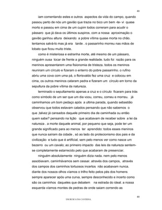 40

    iam comentando estes e outros aspectos da vida do campo, quando
passou perto de nós um gavião que trazia no bico um bem -te- vi quase
morto e passou em cima de um cupim todos correram para acudir o
pássaro que já dava os últimos suspiros. com a nossa aproximação o
gavião ganhou altura deixando a pobre vítima quase morta no chão.
tentamos salvá-lo mas já era tarde . o passarinho morreu nas mãos de
lobato que ficou muito triste.
    como é misteriosa e estranha morte, até mesmo de um pássaro,
ninguém ousa tocar de frente a grande realidade. tudo foi razão para os
meninos apresentarem uma fisionomia de tristeza. todos os meninos
reuniram um círculo e fizeram o enterro do pobre passarinho. o rufino
abriu uma cova com uma pá, o florisvaldo fez uma cruz e colocou em
cima, os outros meninos cataram pedra e fizeram um círculo em torno da
sepultura da pobre vítima da natureza.
    terminado o sepultamento apenas a cruz e o círculo ficaram para trás
como símbolo de um ser que um dia voou, correu, comeu e morreu. já
caminhamos um bom pedaço após a ultima parada, quando sebastião
observou que todos estavam calados pensando que não sabemos o
que ,talvez já cansados daquele primeiro dia de caminhada ou então
quem sabe? pensando na lição que acabavam de receber sobre a lei da
natureza . a morte daquele animal, por pequeno que seja, pode ter um
grande significado para ao menos ter aprendido: todos esses meninos
que nunca saíram da cidade , só ao lado do protecionismo dos pais e da
civilização e tudo que é artificial, sem pelo menos ver como nasce um
bezerro ou um cavalo; ao primeiro impacto das leis da natureza sentem-
se completamente estarrecido pelo que acabaram de presenciar.
    ninguém absolutamente ninguém dizia nada. nem pelo menos
assobiavam. caminhávamos sem cessar. através dos campos, através
dos campos dos caminhos tortuosos incertos não acabavam nunca.
diante dos nossos olhos víamos o trilho feito pelos pés dos homens
sempre aparecer após uma curva, sempre desconhecido e incerto como
são os caminhos daqueles que debatem            na estrada do ideal. a nossa
esquerda víamos montes de pedras de onde saiam correndo as

                                                                               40
                         EM BUSCA DA CAVERNA.
 