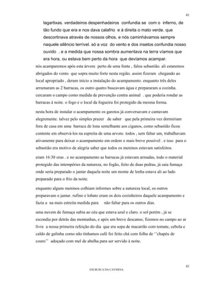 41

    lagartixas. verdadeiros despenhadeiros confundia se com o inferno, de
    tão fundo que era e nos dava calafrio e à direita o mato verde. que
    descortinava através de nossos olhos. e nós caminhávamos sempre
    naquele silêncio terrível. só a voz do vento e dos insetos confundia nosso
    ouvido . e a medida que nossa sombra aumentava na terra víamos que
    era hora, ou estava bem perto da hora que devíamos acampar.
nós acamparemos após esta árvore perto de uma fonte , falou sebastião. ali estaremos
abrigados do vento que sopra muito forte nesta região. assim fizeram chegando ao
local apropriado , deram início a instalação do acampamento. enquanto três deles
arrumaram as 2 barracas, os outro quatro buscavam água e prepararam a cozinha.
cercaram o campo como medida de prevenção contra animal . que poderia rondar as
barracas à noite. o fogo e o local da fogueira foi protegido da mesma forma.

nesta hora de instalar o acampamento os garotos já conversavam e cantavam
alegremente. talvez pelo simples prazer de saber que pela primeira vez dormiriam
fora de casa em uma barraca de lona semelhante aos ciganos, como sebastião ficou
contente em observá-los na espreita de uma arvore. todos , sem faltar um, trabalhavam
ativamente para deixar o acampamento em ordem o mais breve possível . e isso para o
sebastião era motivo de alegria saber que todos os meninos estavam satisfeitos.

eram 16:30 oras . e no acampamento as barracas já estavam armadas, todo o material
protegido das intempéries da natureza, no fogão, feito de duas pedras, já saia fumaça
onde seria preparado o jantar daquela noite um monte de lenha estava ali ao lado
preparado para o frio da noite.

enquanto alguns meninos colhiam informes sobre a natureza local, os outros
preparavam o jantar. rufino e lobato eram os dois cozinheiros daquele acampamento e
fazia a na mais estreita medida para      não faltar para os outros dias.

uma nuvem de fumaça subia ao céu que estava azul e claro. o sol porém , já se
escondia por detrás das montanhas, e após um breve descanso, fizemos no campo ao ar
livre a nossa primeira refeição do dia que era sopa de macarrão com tomate, cebola e
caldo de galinha como não tínhamos café foi feito chá com folha de ‘’chapéu de
couro’’ adoçado com mel de abelha para ser servido à noite.




                                                                                        41
                                  EM BUSCA DA CAVERNA.
 