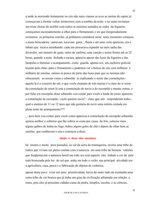 42

a tarde ia morrendo lentamente no céu não mais víamos as aves as moitas de capim já
começavam a formar vultos misteriosos com a sombra da noite. e na mata ouvíamos
um triste chorar do noitibó com todos os meninos sentados ao redor da fogueira,
começamos incessantemente a olhar para o firmamento e eis que inesperadamente
avistamos as primeiras estrelas. já podíamos considerar noite. neste momento começou
a nossa brincadeira. cantavam, tocavam gaita, , flauta e até uma viola apareceu, era o
lobato que tocava arranhando. cada um procurava expandir na mais sadia das
diversões. um número de gaita, outro de sanfona, uma canção e assim fomos até as 22
horas, quando a noite fechada e escura, aparecia apesar das luzes da fogueira e dos
lampiões a iluminar o acampamento. como guarda apenas rex, um cachorro policial
trazido pelo elmo. para o firmamento e pudemos ver a beleza do céu com milhares e
milhares de estrelas, saímos m pouco de perto das luzes para que as mesmas não
ofuscassem as nossas vistas e sebastião ia explicando o nome das constelações:-
aquela lá é o cruzeiro do sul, o que vocês chamam de três marias é a cinto do sr orion
da constelação de orion lá esta a constelação de navio a do escorpião e muitas outras. e
por falar em escorpião disse sebastião vou contar para vocês a lenda de como apareceu
a constelação de escorpião. vocês querem ouvir? - claro que sim responderam todos ,
qual o menino de 11 ou 12 anos que não gostaria de ouvir uma estória contada em
plena noite de acampamento???

_- pois bem vou contar para vocês como apareceu a constelação de escorpião sebastião
ajeitou melhor o cobertor que lhe cobria as costa por causa do frio, colocou mais
alguns galhos de lenha no fogo, bebeu alguns goles de chá e depois de olhar bem as
estrelas que coalhavam o céu e começou a dizer.

                            alaão o deus dos meninos

ha´ muitos e muito anos passados, ao sul da serra da mantiqueira, existiu uma tribo de
índios que viviam em pleno contato com a natureza. era uma tribo de homens valentes
que freqüentavam a natureza hostil em todo seu real aspecto. eles tinham a cor da pele
toda bronzeada pela luz do sol que ardia em todo o verão. sua principal atividade era
a agricultura, caça, pesca e a fabricação de objetos de cerâmica.

apesar deste povo viver em semi primitividade, havia do outro lado da montanha uma
outra tribo de cor branca que já tinha um grau de civilização adiantado em relação a
outra, pois eles já possuíam cidades casas de pedra, templos, escolas, e as ciências,

                                                                                         42
                                EM BUSCA DA CAVERNA.
 