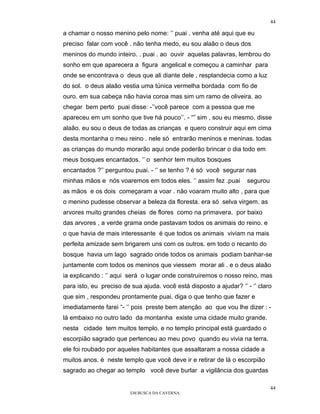 44

a chamar o nosso menino pelo nome: ‘’ puai . venha até aqui que eu
preciso falar com você . não tenha medo, eu sou alaâo o deus dos
meninos do mundo inteiro. . puai . ao ouvir aquelas palavras, lembrou do
sonho em que aparecera a figura angelical e começou a caminhar para
onde se encontrava o deus que ali diante dele , resplandecia como a luz
do sol. o deus alaâo vestia uma túnica vermelha bordada com fio de
ouro. em sua cabeça não havia coroa mas sim um ramo de oliveira. ao
chegar bem perto puai disse: -’’você parece com a pessoa que me
apareceu em um sonho que tive há pouco’’. - “” sim , sou eu mesmo, disse
alaâo. eu sou o deus de todas as crianças e quero construir aqui em cima
desta montanha o meu reino . nele só entrarão meninos e meninas. todas
as crianças do mundo morarão aqui onde poderão brincar o dia todo em
meus bosques encantados. ‘’ o senhor tem muitos bosques
encantados ?’’ perguntou puai. - ‘’ se tenho ? é só você segurar nas
minhas mãos e nós voaremos em todos eles. ‘’ assim fez .puai        segurou
as mãos e os dois começaram a voar . não voaram muito alto , para que
o menino pudesse observar a beleza da floresta. era só selva virgem. as
arvores muito grandes cheias de flores como na primavera. por baixo
das arvores , a verde grama onde pastavam todos os animais do reino. e
o que havia de mais interessante é que todos os animais viviam na mais
perfeita amizade sem brigarem uns com os outros. em todo o recanto do
bosque havia um lago sagrado onde todos os animais podiam banhar-se
juntamente com todos os meninos que viessem morar ali . e o deus alaâo
ia explicando : ‘’ aqui será o lugar onde construiremos o nosso reino, mas
para isto, eu preciso de sua ajuda. você está disposto a ajudar? ‘’ - ‘’ claro
que sim , respondeu prontamente puai. diga o que tenho que fazer e
imediatamente farei “- ‘’ pois preste bem atenção ao que vou lhe dizer : -
lá embaixo no outro lado da montanha existe uma cidade muito grande.
nesta cidade tem muitos templo. e no templo principal está guardado o
escorpião sagrado que pertenceu ao meu povo quando eu vivia na terra.
ele foi roubado por aqueles habitantes que assaltaram a nossa cidade a
muitos anos. è neste templo que você deve ir e retirar de lá o escorpião
sagrado ao chegar ao templo você deve burlar a vigilância dos guardas

                                                                              44
                         EM BUSCA DA CAVERNA.
 