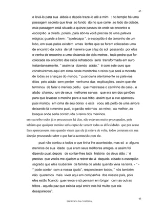 45

    e levá-lo para sua aldeia e depois traze-lo até a mim : no templo há uma
    passagem secreta que leva ao fundo do rio que corre ao lado da cidade.
    esta passagem está situada a quinze passos de onde se encontra o
    escorpião à direita. porém para abri-la você precisa de uma palavra
    mágica; guarde a bem : ‘’apetecapa ‘’. o escorpião é do tamanho de um
    lobo, em suas patas existem umas lentes que se forem colocadas uma
    de encontro da outra de tal maneira que a luz do sol passando por elas
    e venha de encontro a uma distancia de dois metros , toda pedra que for
    colocada no encontro dos raios refratados será transformada em ouro
    instantaneamente. ‘’ assim ia dizendo alaâo.’’ é com este ouro que
    construiremos aqui em cima desta montanha o reino que será a morada
    de todas as crianças do mundo. ‘’ puai ouvia atentamente as palavras
    ditas pelo alaâo sem perder nenhuma das explicações. assim que ele
    terminou de falar o menino pediu que mostrasse o caminho de casa . e
    alaâo chamou um de seus melhores servos que era um dos gaviões
    para que levasse o menino para a sua tribo. assim que a ave apareceu
    puai montou em cima de seu dorso e esta voou até perto de uma arvore
    deixando lá o menino puai, o gavião retornou ao reino , ou melhor, ao
    bosque onde seria construído o reino dos meninos.
em sua tribo todos já o procuravam há dias. não estavam muito preocupados, pois
sabiam que qualquer menino seria capaz de vencer todas as dificuldades que por acaso
lhes aparecessem. mas quando viram que ele já estava de volta, todos correram em sua
direção procurando saber o que havia acontecido com ele.

         puai não contou a todos o que tinha lhe acontecido, mas só a alguns
    meninos de sua idade que eram seus melhores amigos. e assim foi
    dizendo puai, depois de contar-lhes toda história do deus alão ; ‘ é
    preciso que vocês me ajudem a retirar de lá daquela cidade o escorpião
    sagrado que eles roubaram da família de alaâo quando vivia na terra. - ‘’ -
    ‘’ pode contar com a nossa ajuda’’, responderam todos, ‘’ nós também
    não queremos mais viver aqui em companhia dos nossos pais, pois
    eles estão ficando guerreiros e só pensam em brigar com as outras
    tribos . aquela paz que existia aqui entre nós há muito que ela
    desapareceu’’.

                                                                                       45
                              EM BUSCA DA CAVERNA.
 