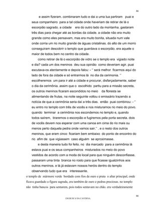 46

         e assim fizeram. combinaram tudo e dai a uma lua partiram puai e
    seus companheiro para a tal cidade onde haveriam de retirar de lá o
    escorpião sagrado. a cidade      era do outro lado da montanha. gastaram
    três dias para chegar até as bordas da cidade. a cidade não era muito
    grande como eles pensavam, mas era muito bonita, situada num vale
    onde corria um rio muito grande de águas cristalinas. do alto de um morro
    conseguiram descobrir o templo que guardava o escorpião. era aquele o
    maior de todos bem no centro da cidade.
         como retirar de lá o escorpião de vidro se o templo era vigiado noite
    e dia? cada um dos meninos deu sua opinião como deveriam agir. puai
    escutava-os atentamente e depois falou: - ‘’ será melhor ficarmos aqui do
    lado de fora da cidade e só entrarmos lá no dia da cerimonia. ‘’
    escolheremos um para ir até a cidade e procurar, disfarçadamente, saber
    o dia da cerimônia. assim que o escolhido partiu para a missão secreta,
    os outros meninos ficaram escondidos no meio          da floresta se
    alimentando de frutas. na noite seguinte voltou o emissário trazendo a
    notícia de que a cerimônia seria daí a três dias. então puai combinou: - ‘’
    eu entro no templo com três de vocês e nos misturamos no meio do povo.
    quando terminar a cerimônia nos escondemos no templo e, quando
    todos saírem, tiraremos o escorpião e fugiremos pela porta secreta. dois
    de vocês devem nos esperar com uma canoa em cima do rio mais ou
    menos perto daquela pedra onde vamos sair.’’ . e o resto dos outros
    meninos, que eram cinco ficariam bem embaixo do ponto de encontro do
    rio afim de que vigiassem caso alguém se aproximasse.
         e desta maneira tudo foi feito. no dia marcado para a cerimônia lá
    estava puai e os seus companheiros misturados no meio do povo
    vestidos de acordo com a moda do local para que ninguém desconfiasse.
    passaram uma tinta branca no rosto para que ficasse igualzinhos aos
    outros meninos. e lá já estavam nossos heróis dentro do templo
    observando tudo que era interessante.
o templo de mármore verde bordado com fios de ouro e prata o altar principal, onde
ficava guardado a figura sagrada, era também de ouro e pedras preciosas. no templo
não tinha bancos para sentarem, pois todos sentavam no chão. era verdadeiramente

                                                                                     46
                              EM BUSCA DA CAVERNA.
 
