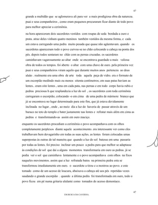 47

  grande a multidão que se aglomerava ali para ver a mais prodigiosa obra da natureza.
  puai e seus companheiros , como eram pequenos procuraram ficar diante de todo povo
  para melhor apreciar a cerimônia.

  na hora apareceram dois sacerdotes vestidos com roupas de seda bordada a ouro e
  prata. atraz deles vinham quatro meninos também vestidos da mesma forma, e cada
  um estava carregando uma pedra muito pesada que quase não agüentavam. quando os
  sacerdotes apareceram todo o povo curvou-se no chão colocando a cabeça na ponta dos
  pés. depois todos sentaram no chão com as pernas cruzadas. os sacerdotes
  caminhavam vagarosamente ao altar onde se encontrava guardado a mais valiosa
  obra de todos os tempos. foi aberto o altar com uma chave de ouro. pela primeira vez
  puai e seus companheiros viram aquilo que durante muitos anos pertenceu ao deus
  alaâo . realmente era uma obra de arte toda aquela peça de vidro. era o formato de
  um escorpião medindo mais ou menos oitenta centímetros; em suas patas haviam as
  lentes.. eram oito lentes , uma em cada pata, nas pernas e em todo corpo havia rubis e
  pedras preciosas h que resplandecia a luz do sol , os sacerdotes com toda cerimônia
  carregaram o escorpião, colocando -o em cima de uma pedra de mármore branco que
  já se encontrava no lugar determinado para este fim, que já estava devidamente
  inclinada no lugar , onde , ao meio dia a luz do haveria de passar através de um
  buraco no teto do templo e bater justamente nas lentes e refratar mais além em cima as
  pedras e transformando-as assim em ouro maciço.

enquanto os sacerdotes procediam a cerimônia o povo acompanhava com os olhos
completamente perplexos diante aquele acontecimento. era interessante ver como eles
trabalhavam bem devagarinho em todas as suas ações. as lentes foram colocadas umas
superpostas às outras de tal maneira que quando a luz do sol batesse em uma passaria
por todas as lentes. foi preciso inclinar um pouco a pedra para que melhor se adaptasse
às condições de sol que dai a alguns momentos transformaria em ouro as pedras. já se
podia ver o sol que caminhava lentamente e o povo acompanhava com olhos na fixos
naqueles movimentos. assim que a luz refratada bateu na primeira pedra esta se
transformou imediatamente em ouro. o sacerdote a tirou e a mostrou ao povo. e este
tomado como de um acesso de loucura, abaixava a cabeça até aos pés repetidas vezes
saudando o grande escorpião . quando a última pedra foi transformada em ouro, todo o
povo ficou em pé numa gritaria ululante como tomados do acesso demoníaco.


                                                                                           47
                                 EM BUSCA DA CAVERNA.
 