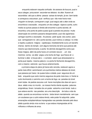 48

     enquanto estavam naquela confusão de acessos de loucura, puai e
seus colegas procuraram esconder-se debaixo do altar. ficaram ali
escondidos até que a ultima pessoa saísse do templo. já era bem tarde
e começava a escurecer. puai verificou que não mais havia mais
ninguém no templo, começaram a agir. puai seguiu até o altar onde se
encontrava o escorpião . enquanto um dos colegas vigiava a porta, outro
media os quinze passos à direita até encontrar a porta secreta. ali
encontrou uma porta de pedra quase igual a parede era preciso muita
observação do contrário passaria desapercebido. puai não agüentava
carregar sozinho o escorpião . foi preciso pedir ajuda dos outros para
que carregassem-no até a porta secreta. puai inclinou a cabeça no chão
e repetiu a palavra mágica :- apetecapa. imediatamente ouviu um barulho
imenso dentro do templo com alguns tremores de terra que parecia até
mesmo que desmoronaria, a porta foi abrindo devagarinho como que
fosse mágica. além da porta havia um corredor escuro . um dos
meninos correu ao altar pegou uma tocha de fogo que ficava ali a
iluminar o altar e trouxe até o c corredor. assim que atravessaram a
porta puai repetiu mesma palavra e a porta foi fechando devagarinho,
com o mesmo estrondo que houve anteriormente.
    a primeira etapa do plano já havia sido vencida, restavam agora a
parte mais difícil. caminharam uns quinhentos metros debaixo do túnel,
que passava por baixo de quase toda a cidade. puai segurava de um
lado enquanto que outro menino segurava da parte mais leve. à frente ia
outro iluminando o caminho com a tocha de fogo. as paredes do túnel
eram todas de pedras escuras e ali havia inscrições dos dias em que o
deus alaâo viveu no mundo . os nossos heróis diante aquelas palavras
enigmáticas, foram tomados de um poder estranho e iam lendo tudo o
que estava escrito nas paredes. era uma descrição      de toda a vida de
alaâo quando se encontrava na terra . todos leram mentalmente sem que
um soubesse que o outro estava lendo. este poder foi adquirido pelas
emanações ectoplasmáticas impregnadas nas paredes deixada pelo deus
alaão quando ainda vivia na terra e que estava impregnadas ali hà
milhares e milhares de anos.

                                                                           48
                        EM BUSCA DA CAVERNA.
 