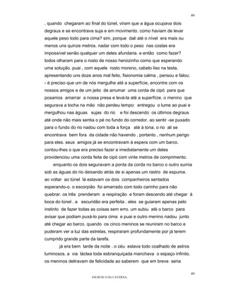 49

. quando chegaram ao final do túnel, viram que a água ocupava dois
degraus e se encontrava suja e em movimento. como haviam de levar
aquele peso todo para cima? sim, porque dali até o nível era mais ou
menos uns quinze metros. nadar com todo o peso nas costas era
impossível senão qualquer um deles afundaria. e então como fazer?
todos olharam para o rosto de nosso heroizinho como que esperando
uma solução. puai , com aquele rosto moreno, cabelo liso na testa,
apresentando uns doze anos mal feito, fisionomia calma , pensou e falou:
- é preciso que um de nós mergulhe até a superfície, encontre com os
nossos amigos e de um jeito de arrumar uma corda de cipó para que
posamos amarrar a nossa presa e levá-la até a superfície. o menino que
segurava a tocha na mão não perdeu tempo: entregou o lume ao puai e
mergulhou nas águas sujas do rio      e foi descendo os últimos degraus
até onde não mais sentia o pé no fundo do corredor. ao sentir -se puxado
para o fundo do rio nadou com toda a força até à tona. o rio ali se
encontrava bem fora da cidade não havendo , portanto , nenhum perigo
para eles. seus amigos já se encontravam à espera com um barco.
contou-lhes o que era preciso fazer e imediatamente um deles
providenciou uma corda feita de cipó com vinte metros de comprimento.
    enquanto os dois seguravam a ponta da corda no barco o outro sumia
sob as águas do rio deixando atrás de si apenas um rastro de espuma.
ao voltar ao túnel lá estavam os dois companheiros sentados
esperando-o. o escorpião foi amarrado com todo carinho para não
quebrar. os três prenderam a respiração e foram descendo até chegar à
boca do túnel . a escuridão era perfeita . eles se guiaram apenas pelo
instinto de fazer todas as coisas sem erro. um subiu até o barco para
avisar que podiam puxá-lo para cima e puai e outro menino nadou junto
até chegar ao barco. quando os cinco meninos se reuniram no barco e
puderam ver a luz das estrelas, respiraram profundamente por já terem
cumprido grande parte da tarefa.
       já era bem tarde da noite . o céu estava todo coalhado de astros
luminosos. a via láctea toda esbranquiçada manchava o espaço infinito.
os meninos deliravam de felicidade ao saberem que em breve seria

                                                                           49
                       EM BUSCA DA CAVERNA.
 