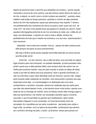 5

depois de percorrer todo o caminho que sebastião me mostrou,, sonhar aquela
maravilha a procura de uma caverna, que ele ensinou existir dentro de cada um
de nós, e depois eu sentir como a morte rondava seu espírito? . quantas vezes
solitário onde todas as forças pareciam perdidas e o temor de algo existente
dentro de mim não explicavam aquilo que atemorizava meu espirito ?. lembro-
me perfeitamente dos momentos de cisma na qual eu dizia: quem sou eu? de
onde vim?. de onde vinha aquela força que jogava em direção ao vácuo?. todas
aquelas interrogações profunda do ser me convidava ao nada, era a falta de um
ideal que alimentasse o espírito em meio a toda a aflição. lembro-me
perfeitamente de tudo que o mestre me ensinava, e eu em meu subconsciente a
tudo recusava”.

     Sebastião tinha muito boa vontade, mas eu , apesar de estar sempre junto
    dele,sempre recusava os seus ensinamentos.

    Até hoje o Rufino ainda pensa naquele sonho.Mal sabe êle os outros sonhos
    que êle ainda vai ter

,       Certo dia um dos meninos deu a idéia de fazer uma excursão em algum
lugar próximo para irem treinando. na verdade sebastião já havia pensado nisto,
porém queria que a idéia partisse deles, pois sempre dizia não querer ser um
chefe para somente mandar ,mas sim para orientar e acatar as idéias de todos.
vocês é que dão as idéias para que possamos fazer a grande caminhada. eu
não me intrometo e para maior liberdade entre os meninos procuro não chegar
perto quando estão realizando as reuniões. uma coisa porém é preciso que seja
observado entre eles : é a camaradagem e a dedicação para com seus
companheiros. a primeira excursão, deveria ser realizada aqui por perto para
que eles não estranhassem muito, e não deveria durar muito tempo. apenas uma
tarde de sol ou domingo de manhã. como os líderes vieram falar comigo,sugeri a
eles que deveríamos ir de manhã. era necessário escolher agora o local da
excursão, o que foi permitido os garotos que escolhessem. após muitas
discussões chegaram a uma conclusão; um local denominado serra da
conceição, foi o escolhido por ser perto e podermos aproveitar para visitar o
lugar onde se extraia ouro na época da escravidão. combinamos que deveria
ser o primeiro domingo de julho, e assim já teríamos tempo para pensar em

                                                                                  5
                              EM BUSCA DA CAVERNA.
 