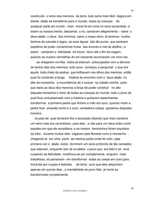50

construído o reino dos meninos da terra. tudo seria mais fácil dagora em
diante. alaão se transferiria para o mundo. todas as crianças   de
qualquer parte do mundo , iriam morar lá em cima no reino encantado. e
assim os nossos heróis, descendo o rio, cantavam alegremente: - salve o
deus alaão o deus dos meninos. salve o nosso reino. lá teremos muitos
banhos de cascata e lagos. as suas águas são tão puras que parecem
espelhos de prata. comeremos frutas das arvores e mel de abelha.- e
assim cantaram a felicidade do futuro reino até o fim da viagem,
quando as nuvens vermelhas do sol nascente anunciavam um novo dia.
    ao chegarem na tribo todos já estavam preocupados com a demora
de tantos dias dos meninos. todo povo começou a perguntar o que era
aquilo todo cheio de pedras que brilhavam nos olhos dos meninos. então
puai foi contando a longa   história do encontro com o deus alaão no
alto da montanha, a incumbência de ir buscar na cidade vizinha quilo
que daria ao deus dos meninos a força de poder construir no alto
daquela montanha o reino de todas as crianças do mundo. todo o povo de
puai ficou entusiasmado com a história e quiseram experimentar
transformar a primeira pedra que tinham a mão em ouro. quando viram a
pedra ficar amarela como é o ouro, verdadeira cobiça apoderou daqueles
homens .
   os pais de puai tomaram lhe o escorpião dizendo que iriam construir
um reino mas era cá embaixo, para eles , e não para um deus bobo como
aqueles em que ele acreditava. e os nossos heroizinhos foram expulsos
da tribo. durante muitos dias vagaram pela floresta rumo à montanha .
chegando lá em cima perto da mesma pedra onde foi visto pela
primeira vez o alaão, todos dormiram um sono profundo de tão cansados
que estavam. enquanto isto cá na aldeia o povo que era feliz e só vivia
cuidando da felicidade modificou-se por complemente. ninguém mais
trabalhava, só pensavam em transformar todas as coisas em ouro para
trocá-las por roupas e bebidas . de tanto ouro que eles adquiriram
apenas em quinze dias , a mentalidade do povo feliz já havia se
transformado complemente.



                                                                          50
                        EM BUSCA DA CAVERNA.
 