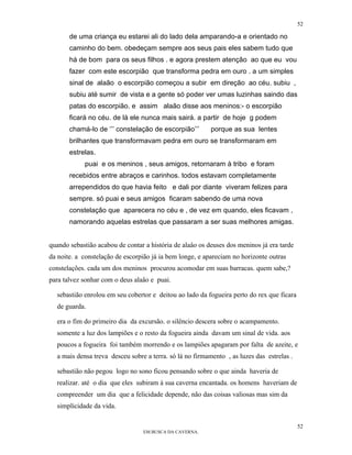 52

       de uma criança eu estarei ali do lado dela amparando-a e orientado no
       caminho do bem. obedeçam sempre aos seus pais eles sabem tudo que
       há de bom para os seus filhos . e agora prestem atenção ao que eu vou
       fazer com este escorpião que transforma pedra em ouro . a um simples
       sinal de alaão o escorpião começou a subir em direção ao céu. subiu ,
       subiu até sumir de vista e a gente só poder ver umas luzinhas saindo das
       patas do escorpião. e assim alaão disse aos meninos:- o escorpião
       ficará no céu. de lá ele nunca mais sairá. a partir de hoje g podem
       chamá-lo de ‘’’ constelação de escorpião’’’        porque as sua lentes
       brilhantes que transformavam pedra em ouro se transformaram em
       estrelas.
            puai e os meninos , seus amigos, retornaram à tribo e foram
       recebidos entre abraços e carinhos. todos estavam completamente
       arrependidos do que havia feito e dali por diante viveram felizes para
       sempre. só puai e seus amigos ficaram sabendo de uma nova
       constelação que aparecera no céu e , de vez em quando, eles ficavam ,
       namorando aquelas estrelas que passaram a ser suas melhores amigas.


quando sebastião acabou de contar a história de alaâo os deuses dos meninos já era tarde
da noite. a constelação de escorpião já ia bem longe, e apareciam no horizonte outras
constelações. cada um dos meninos procurou acomodar em suas barracas. quem sabe,?
para talvez sonhar com o deus alaâo e puai.

  sebastião enrolou em seu cobertor e deitou ao lado da fogueira perto do rex que ficara
  de guarda.

  era o fim do primeiro dia da excursão. o silêncio descera sobre o acampamento.
  somente a luz dos lampiões e o resto da fogueira ainda davam um sinal de vida. aos
  poucos a fogueira foi também morrendo e os lampiões apagaram por falta de azeite, e
  a mais densa treva desceu sobre a terra. só lá no firmamento , as luzes das estrelas .

  sebastião não pegou logo no sono ficou pensando sobre o que ainda haveria de
  realizar. até o dia que eles subiram à sua caverna encantada. os homens haveriam de
  compreender um dia que a felicidade depende, não das coisas valiosas mas sim da
  simplicidade da vida.

                                                                                           52
                                 EM BUSCA DA CAVERNA.
 