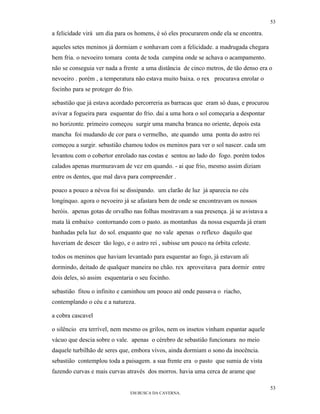 53

a felicidade virá um dia para os homens, è só eles procurarem onde ela se encontra.

aqueles setes meninos já dormiam e sonhavam com a felicidade. a madrugada chegara
bem fria. o nevoeiro tomara conta de toda campina onde se achava o acampamento.
não se conseguia ver nada a frente a uma distância de cinco metros, de tão denso era o
nevoeiro . porém , a temperatura não estava muito baixa. o rex procurava enrolar o
focinho para se proteger do frio.

sebastião que já estava acordado percorreria as barracas que eram só duas, e procurou
avivar a fogueira para esquentar do frio. dai a uma hora o sol começaria a despontar
no horizonte. primeiro começou surgir uma mancha branca no oriente, depois esta
mancha foi mudando de cor para o vermelho, ate quando uma ponta do astro rei
começou a surgir. sebastião chamou todos os meninos para ver o sol nascer. cada um
levantou com o cobertor enrolado nas costas e sentou ao lado do fogo. porém todos
calados apenas murmuravam de vez em quando. - ai que frio, mesmo assim diziam
entre os dentes, que mal dava para compreender .

pouco a pouco a névoa foi se dissipando. um clarão de luz já aparecia no céu
longínquo. agora o nevoeiro já se afastara bem de onde se encontravam os nossos
heróis. apenas gotas de orvalho nas folhas mostravam a sua presença. já se avistava a
mata lá embaixo contornando com o pasto. as montanhas da nossa esquerda já eram
banhadas pela luz do sol. enquanto que no vale apenas o reflexo daquilo que
haveriam de descer tão logo, e o astro rei , subisse um pouco na órbita celeste.

todos os meninos que haviam levantado para esquentar ao fogo, já estavam ali
dormindo, deitado de qualquer maneira no chão. rex aproveitava para dormir entre
dois deles, só assim esquentaria o seu focinho.

sebastião fitou o infinito e caminhou um pouco até onde passava o riacho,
contemplando o céu e a natureza.

a cobra cascavel

o silêncio era terrível, nem mesmo os grilos, nem os insetos vinham espantar aquele
vácuo que descia sobre o vale. apenas o cérebro de sebastião funcionara no meio
daquele turbilhão de seres que, embora vivos, ainda dormiam o sono da inocência.
sebastião contemplou toda a paisagem. a sua frente era o pasto que sumia de vista
fazendo curvas e mais curvas através dos morros. havia uma cerca de arame que

                                                                                        53
                               EM BUSCA DA CAVERNA.
 