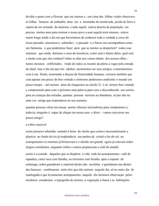 54

dividia o pasto com a floresta que era imensa e , em cima das folhas verdes observava
as folhas brancas de embaúba. atras era a montanha de monlevade, jazida de ferro a
espera de ser extraída da natureza. e tudo aquilo estava deserto de população. era
preciso muitos anos para ensinar o nosso povo a usar aquela terra imensa;- estava
muito longe ainda o dia em que haveríamos de conhecer toda a verdade à cerca do
nosso passado- murmurava sebastião; - o passado e o futuro nos acompanham como
um fantasma. o que poderemos fazer para que as mentes se despertem? todos esse
meninos que ainda dormem o sono da inocência, como será o futuro deles. qual será
a ilusão com que eles sonham? todos os dias nos vemos diante dos nossos olhos ,
tantos meninos enfileirados . vindo de todos os recanto da pátria a vagar pela estrada
do ideal. mas o dia em que nós adultos, mostrarmos ser seus amigos, e marcharemos
com à sua frente, mostrando a doçura da fraternidade humana, veremos também que
com apenas um pouco de boa vontade e otimismo poderemos endireitar o mundo em
pouco tempo. - até mesmo antes de chegarmos ao século 21. è só termos boa vontade
e compreensão para com o próximo uma palavra para com o desconhecido. um sorriso
para as crianças das estradas. quantas pessoas morrem ao abandono, só por não ter
uma voz amiga que respondesse ao seu sussurro.

quantas pessoas vêem em nossas portas oferecer mercadorias para comprarmos e,
todavia, ninguém é capaz de chegar em nossa casa e dizer: - vamos conversar um
pouco amigo?

a cobra cascavel

assim pensava sebastião, sentado à beira do riacho que cortava incessantemente a
planície. no fundo do rio já resplandecia nas pedras de cristal a luz do sol. no
acampamento os meninos já brincavam e o alarido era grande. agora já estavam todos
alegres sorridentes, enquanto rufino e outros preparavam o café da manhã.

assim é a comida daqueles que se dispõem à vida rude do acampamento;- café de
rapadura, carne seca com farinha, ou torresmo com farinha. após o repasto do
estômago, todos guardaram o material dentro das mochilas e guardaram-nas dentro
das barracas . combinaram entre eles que não sairiam naquele dia, só no outro dia de
madrugada é que levantariam acampamento. naquele dia faríamos observação pelos
arredores. estudariam a topografia do terreno, a vegetação a fauna e as habitações



                                                                                         54
                               EM BUSCA DA CAVERNA.
 