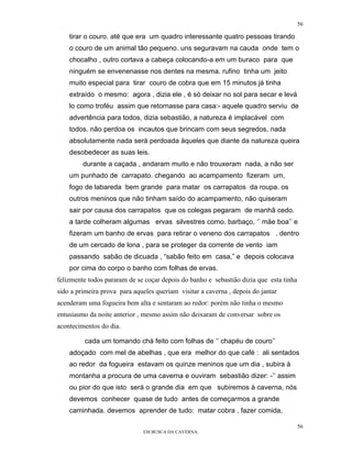 56

    tirar o couro. até que era um quadro interessante quatro pessoas tirando
    o couro de um animal tão pequeno. uns seguravam na cauda onde tem o
    chocalho , outro cortava a cabeça colocando-a em um buraco para que
    ninguém se envenenasse nos dentes na mesma. rufino tinha um jeito
    muito especial para tirar couro de cobra que em 15 minutos já tinha
    extraído o mesmo: agora , dizia ele , é só deixar no sol para secar e levá
    lo como troféu assim que retornasse para casa:- aquele quadro serviu de
    advertência para todos, dizia sebastião, a natureza é implacável com
    todos. não perdoa os incautos que brincam com seus segredos, nada
    absolutamente nada será perdoada àqueles que diante da natureza queira
    desobedecer as suas leis.
         durante a caçada , andaram muito e não trouxeram nada, a não ser
    um punhado de carrapato. chegando ao acampamento fizeram um,
    fogo de labareda bem grande para matar os carrapatos da roupa. os
    outros meninos que não tinham saído do acampamento, não quiseram
    sair por causa dos carrapatos que os colegas pegaram de manhã cedo.
    a tarde colheram algumas ervas silvestres como. barbaço, ‘’ mãe boa’’ e
    fizeram um banho de ervas para retirar o veneno dos carrapatos . dentro
    de um cercado de lona , para se proteger da corrente de vento iam
    passando sabão de dicuada , “sabão feito em casa,” e depois colocava
    por cima do corpo o banho com folhas de ervas.
felizmente todos pararam de se coçar depois do banho e sebastião dizia que esta tinha
sido a primeira prova para aqueles queriam visitar a caverna , depois do jantar
acenderam uma fogueira bem alta e sentaram ao redor: porém não tinha o mesmo
entusiasmo da noite anterior , mesmo assim não deixaram de conversar sobre os
acontecimentos do dia.

         cada um tomando chá feito com folhas de ‘’ chapéu de couro’’
    adoçado com mel de abelhas , que era melhor do que café : ali sentados
    ao redor da fogueira estavam os quinze meninos que um dia , subira à
    montanha a procura de uma caverna e ouviram sebastião dizer: -’’ assim
    ou pior do que isto será o grande dia em que subiremos à caverna, nós
    devemos conhecer quase de tudo antes de começarmos a grande
    caminhada. devemos aprender de tudo: matar cobra , fazer comida,

                                                                                        56
                               EM BUSCA DA CAVERNA.
 