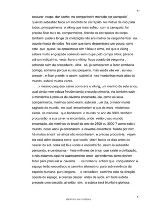 57

costurar roupa, dar banho no companheiro mordido por carrapato’’
quando sebastião falou em mordida de carrapato foi motivo de riso para
todos, principalmente o viking que mais sofreu com o carrapato. foi
preciso ficar nu e os companheiros tirando os carrapatos do corpo.
também pudera longe da civilização não era motivo de vergonha ficar nu.
aquela risada de todos fez com que sono despertasse um pouco, sono
este que quase se aproximava sim ! falou o elmo, até que o viking
estava muito engraçado correndo sem roupa pelo campo afora; parecia
até um indiozinho. nesta hora o viking ficou corado de vergonha ,
achando ruim da brincadeira:- olha só, já começaram a fazer zombaria
comigo, somente porque eu sou pequeno. mas vocês vão ver . eu vou
crescer , e ficar grande, e assim subirei lá nas montanhas mais altas do
mundo, subirei muitas vezes.
    :- mesmo pequeno assim como era o viking, um menino de sete anos,
qual ainda nem estava freqüentando a escola primaria, iria também subir
a montanha à procura da caverna encantada. ele, como os seus
companheiros, meninos como eram, subiram , um dia, o maior monte
sagrado do mundo , no qual encontrariam o que de mais misterioso
existe. os meninos que habitarem o mundo no ano de 3000, também
procurarão a sua caverna encantada, onde verão o seu mundo
encantado. alo meninos do brasil do ano de 2500 ou 3000 ? como está o
mundo neste ano? já encartaram a caverna encantada falada por mim
há muitos anos? se ainda não encontraram, é preciso procurá-la, vejam
ela está além daquela serra que vocês vêem todos os dias antes do
nascer do sol. corra até lá e vocês a encontrarão. assim ia sebastião
pensando, e continuava:- hoje milhares de anos que existe a civilização,
e nós estamos aqui no acampamento onde aprendemos como devem
fazer para procurar a caverna.    . os homens acham que conquistando o
espaço terão encontrado o caminho alternativo para sobrevivência da
espécie humana: puro engano.       o verdadeiro caminho esta na direção
oposta do espaço. é preciso descer antes de subir. em toda subida
precede uma descida; ai então sim, a subida será triunfal e gloriosa.



                                                                           57
                        EM BUSCA DA CAVERNA.
 