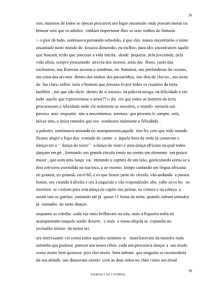 58

sim, meninos de todos as épocas procurem um lugar encantado onde possam morar ou
brincar sem que os adultos venham importunar-lhes os seus sonhos de fantasia.

:- o pior de tudo, continuava pensando sebastião, é que eles nunca encontrarão o reino
encantado neste mundo de terceira dimensão, ou melhor, para eles encontrarem aquilo
que buscam, terão que procurar a vida inteira, desde pequena, pela juventude, pela
vida afora, sempre procurando através dos montes, atras das flores. junto das
cachoeiras, nas florestas escuras e sombrias, no himalaia, nas profundezas do oceano,
em cima das arvores dentro dos ninhos dos passarinhos, nos dias de chuvas , nas noite
de lua clara, enfim teria o homem que procura-lo por todos os recantos da terra.
também , por que não dizer dentro de si mesmo, na palavra amiga, na felicidade e em
tudo aquilo que representasse o amor?? o dia em que todos os homens da terra
procurassem a felicidade onde ela realmente se encontra, o mundo tornaria um
paraíso. mas enquanto não a encontramos. teremos que procura-lo sempre. será,
talvez esta, a única maneira que nos conduzira realmente a felicidade .

a palestra continuava animada no acampamento,aquele riso fez com que todo mundo
ficasse alegre e logo deu vontade de cantar. e àquela hora da noite já cantavam e
dançavam a ‘’ dança do touro’’ a dança do touro é uma dança africana na qual todos
dançam em pé , formando um grande círculo tendo no centro um elemento um pouco
maior , que com uma lança vai imitando a captura de um leão, gesticulando como se a
fera estivesse escondida na sua toca, e ao mesmo tempo cantando em língua africana:
en goiamá, en goiamá, envô bô, e os que fazem parte do círculo, vão andando a passos
lentos, ora virando à direita e ora à esquerda e vão respondendo: abo, yabo envo bo. os
meninos se vestiam para esta dança de capim nas pernas, na cintura e na cabeça. e
assim iam os garotos cantando até já quase 11 horas da noite, quando caíram sentados
já cansados de tanto dançar.

enquanto as estrelas cada vez mais brilhavam no céu, mais a fogueira ardia no
acampamento naquele sertão deserto . e mais a nossa alegria se expandia no
recôndito íntimo do nosso ser.

era interessante ver como todos aqueles meninos se manifestavam da maneira mais
estranha que pudesse parecer aos nosso olhos. cada um procurava dançar a seu modo
como muito bem quisesse. pois eles muito bem sabiam que ninguém se incomodaria
da sua atitude. uns dançavam caindo com as duas mãos no chão como um ritual

                                                                                         58
                                 EM BUSCA DA CAVERNA.
 