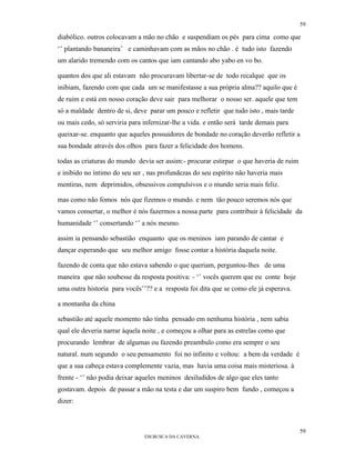 59

diabólico. outros colocavam a mão no chão e suspendiam os pés para cima como que
‘’ plantando bananeira’ e caminhavam com as mãos no chão . é tudo isto fazendo
um alarido tremendo com os cantos que iam cantando abo yabo en vo bo.

quantos dos que ali estavam não procuravam libertar-se de todo recalque que os
inibiam, fazendo com que cada um se manifestasse a sua própria alma?? aquilo que é
de ruim e está em nosso coração deve sair para melhorar o nosso ser. aquele que tem
só a maldade dentro de si, deve parar um pouco e refletir que tudo isto , mais tarde
ou mais cedo, só serviria para infernizar-lhe a vida. e então será tarde demais para
queixar-se. enquanto que aqueles possuidores de bondade no coração deverão refletir a
sua bondade através dos olhos para fazer a felicidade dos homens.

todas as criaturas do mundo devia ser assim:- procurar estirpar o que haveria de ruim
e inibido no íntimo do seu ser , nas profundezas do seu espírito não haveria mais
mentiras, nem deprimidos, obsessivos compulsivos e o mundo seria mais feliz.

mas como não fomos nós que fizemos o mundo. e nem tão pouco seremos nós que
vamos consertar, o melhor é nós fazermos a nossa parte para contribuir à felicidade da
humanidade ‘’ consertando ‘’ a nós mesmo.

assim ia pensando sebastião enquanto que os meninos iam parando de cantar e
dançar esperando que seu melhor amigo fosse contar a história daquela noite.

fazendo de conta que não estava sabendo o que queriam, perguntou-lhes de uma
maneira que não soubesse da resposta positiva: - ‘’ vocês querem que eu conte hoje
uma outra historia para vocês’’?? e a resposta foi dita que se como ele já esperava.

a montanha da china

sebastião até aquele momento não tinha pensado em nenhuma história , nem sabia
qual ele deveria narrar àquela noite , e começou a olhar para as estrelas como que
procurando lembrar de algumas ou fazendo preambulo como era sempre o seu
natural. num segundo o seu pensamento foi no infinito e voltou: a bem da verdade é
que a sua cabeça estava complemente vazia, mas havia uma coisa mais misteriosa. à
frente - ‘’ não podia deixar aqueles meninos desiludidos de algo que eles tanto
gostavam. depois de passar a mão na testa e dar um suspiro bem fundo , começou a
dizer:



                                                                                        59
                               EM BUSCA DA CAVERNA.
 