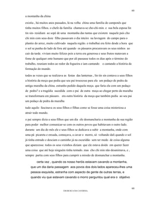 60

a montanha da china

existiu , há muitos anos passados, lá na velha china uma família de camponês que
tinha muitos filhos. o chefe da família chamava-se cho-chi-min. e sua bela esposa lin
tin sin- residiam ao sopé de uma montanha das tantas que existem naquele país cho
chi min com seus doze filho passavam o dia inteiro na lavragem do campo para o
plantio do arroz, muito cultivado naquela região. o trabalhai era feito desde a hora que
o sol se punha do lado de fora até quando os pássaros procuravam os seus ninhos ao
cair da tarde. viviam muito felizes pois a terra era generosa e seus frutos matavam a
fome de qualquer ente humano que por ali passasse todos os dias após o término do
trabalho, reuniam todos ao redor da fogueira e iam cantando      e cantando a história da
formação do mundo.

todos as vezes que se realizava as festas das lanternas , lin tin sin contava a seus filhos
a história da moça que pedia que seu pai trouxesse para ela um pedaço de pedra da
antiga muralha da china. estranho pedido daquela moça. que faria ela com um pedaço
de pedra? e a tragédia sucedida com o pai de outra moça ao chegar perto da muralha
se transformara em pássaro. era outra história da moça que também pediu ao seu pai
um pedaço de pedra da muralha

tudo aquilo fascinava os seus filhos e filhas como se fosse uma coisa misteriosa a
atrair todo mundo.

o pai sempre dizia a seus filhos que um dia ele desmancharia a montanha da sua região
para poder melhor comunicar-se com os outros povos que habitavam o outro lado.
durante um dia do mês ele e seus filhos se dedicava a subir a montanha, onde com
uma pá picareta e enxada, começava, a cavar o morro, só voltando dali quando o sol
já tinha entrado e desciam o caminho já na escuridão sem ter medo de coisa alguma
que aparecesse. todos os seus vizinhos diziam que ele estava doido em querer fazer
uma coisa que até hoje ninguém tinha tentado. mas cho chi min não desanimava, e ,
sempre partia com seus filhos para cumprir a missão de desmanchar a montanha.

         certa vez , quando os nosso heróis estavam cavando a montanha,
    que um dia daria passagem aos povos dos dois lados apareceu-lhes uma
    pessoa esquisita, estranha com aspecto de gente de outras terras, e
    quando viu que estavam cavando o morro perguntou qual era o objetivo


                                                                                            60
                                EM BUSCA DA CAVERNA.
 