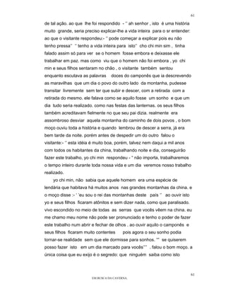 61

de tal ação. ao que lhe foi respondido - ‘’ ah senhor , isto é uma história
muito grande, seria preciso explicar-lhe a vida inteira para o sr entender:
ao que o visitante respondeu:- ‘’ pode começar a explicar pois eu não
tenho pressa’’ ‘’ tenho a vida inteira para isto’’ cho chi min sim , tinha
falado assim só para ver se o homem fosse embora e deixasse ele
trabalhar em paz. mas como viu que o homem não foi embora , yo chi
min e seus filhos sentaram no chão , o visitante também sentou
enquanto escutava as palavras      doces do camponês que ia descrevendo
as maravilhas que um dia o povo do outro lado da montanha, pudesse
transitar livremente sem ter que subir e descer, com a retirada com a
retirada do mesmo. ele falava como se aquilo fosse um sonho e que um
dia tudo seria realizado. como nas festas das lanternas. os seus filhos
também acreditavam fielmente no que seu pai dizia. realmente era
assombroso desviar aquela montanha do caminho de dois povos , o bom
moço ouviu toda a história e quando lembrou de descer a serra, já era
bem tarde da noite. porém antes de despedir um do outro falou o
visitante:- ‘’ esta idéia é muito boa, porém, talvez nem daqui a mil anos
com todos os habitantes da china, trabalhando noite e dia, conseguirão
fazer este trabalho, yo chi min respondeu - “ não importa, trabalharemos
o tempo inteiro durante toda nossa vida e um dia veremos nosso trabalho
realizado.
    yo chi min, não sabia que aquele homem era uma espécie de
lendária que habitava há muitos anos nas grandes montanhas da china. e
o moço disse :- ‘ ’eu sou o rei das montanhas deste país ‘’ ao ouvir isto
yo e seus filhos ficaram atônitos e sem dizer nada, como que paralisado.
vivo escondido no meio de todas as serras que vocês vêem na china. eu
me chamo meu nome não pode ser pronunciado e tenho o poder de fazer
este trabalho num abrir e fechar de olhos . ao ouvir aquilo o camponês e
seus filhos ficaram muito contentes       pois agora o seu sonho podia
tornar-se realidade sem que ele dormisse para sonhos. “” se quiserem
posso fazer isto em um dia marcado para vocês’’’’ . falou o bom moço. a
única coisa que eu exijo é o segredo: que ninguém saiba como isto



                                                                              61
                         EM BUSCA DA CAVERNA.
 